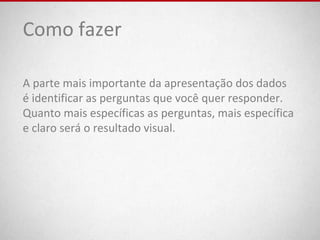 Como fazer
A parte mais importante da apresentação dos dados
é identificar as perguntas que você quer responder.
Quanto mais específicas as perguntas, mais específica
e claro será o resultado visual.
 