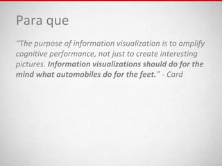 Para que
“The purpose of information visualization is to amplify
cognitive performance, not just to create interesting
pictures. Information visualizations should do for the
mind what automobiles do for the feet.” - Card
 
