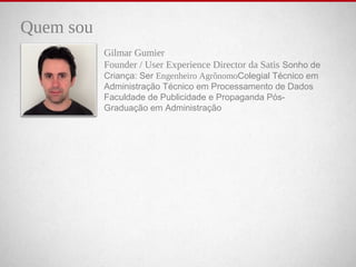 Quem sou
Gilmar Gumier
Founder / User Experience Director da Satis    Sonho    de    
Criança:    Ser    Engenheiro AgrônomoColegial    Técnico    em    
Administração    Técnico    em    Processamento    de    Dados    
Faculdade    de    Publicidade    e    Propaganda    Pós-
Graduação    em    Administração
 