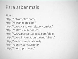 Para saber mais
Sites:
http://infosthetics.com/
http://flowingdata.com/
http://www.visualcomplexity.com/vc/
http://datavisualization.ch/
http://www.perceptualedge.com/blog/
http://www.informationisbeautiful.net/
http://well-formed-data.net/
http://benfry.com/writing/
http://blog.blprnt.com/
 