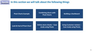 148
In this section we will talk about the following things
Combining slicers with
Pivot Charts
Building a Dashboard
Pivot Charts Example
Online store-checks – Case
study using Pivots
Look & Feel of Pivot Chart
Using Customer reviews –
Case study using Pivots
 
