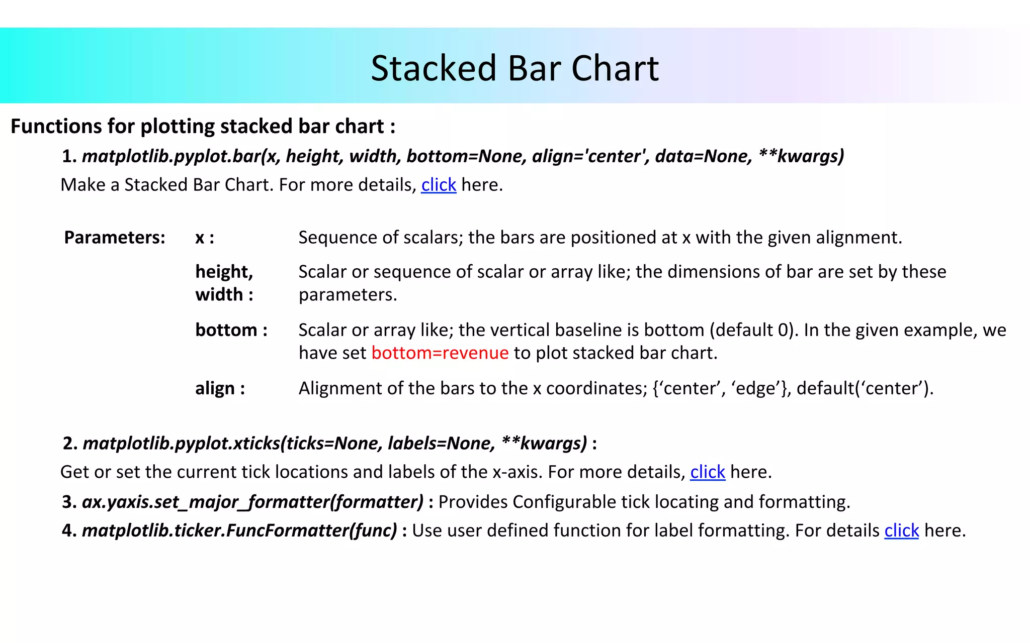 Stacked	Bar	Chart	
Functions	for	plotting	stacked	bar	chart	:		
	1.	matplotlib.pyplot.bar(x,	height,	width,	bottom=None,	align='center',	data=None,	**kwargs)	
											Make	a	Stacked	Bar	Chart.	For	more	details,	click	here.	
	
	
				2.	matplotlib.pyplot.xticks(ticks=None,	labels=None,	**kwargs)	:	
											Get	or	set	the	current	tick	locations	and	labels	of	the	x-axis.	For	more	details,	click	here.	
								 	3.	ax.yaxis.set_major_formatter(formatter)	:	Provides	Configurable	tick	locating	and	formatting.		
	4.	matplotlib.ticker.FuncFormatter(func)	:	Use	user	defined	function	for	label	formatting.	For	details	click	here.	
	
Parameters:			 x	:	 Sequence	of	scalars;	the	bars	are	positioned	at	x	with	the	given	alignment.	
height,	
width	:	
Scalar	or	sequence	of	scalar	or	array	like;	the	dimensions	of	bar	are	set	by	these	
parameters.	
bottom	:	 Scalar	or	array	like;	the	vertical	baseline	is	bottom	(default	0).	In	the	given	example,	we	
have	set	bottom=revenue	to	plot	stacked	bar	chart.	
align	:	 Alignment	of	the	bars	to	the	x	coordinates;	{‘center’,	‘edge’},	default(‘center’).	
 