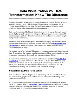Data Visualization Vs. Data
Transformation: Know The Difference
===================================================================
Many companies fail to develop a successful data strategy because they fail to invest
sufficient resources in the critical phases of data analysis. In some cases, this is
because they willfully overlook these facets of data processing. Usually, though,
people just didn't realize how crucial these measures were.
Data transformation and dashboard visualization are two processes that are frequently
overlooked or given low priority by enterprises. These two processes are essential for
transforming raw collected data into information that can be used to generate insights
and guide decision-making.
Businesses often overlook or skip data transformation, hoping the data visualization
phase would compensate for their lack of effort. This results in a data visualization
dashboard with poorly constructed visualizations that fail to convey necessary
business insight effectively.
An essential part of any business' BI strategy is the transformation and visualization of
data. Organizations that use data to make decisions should pay closer attention to both
processes to create useful dashboards and become more data-driven.
In today's data-driven world, it's essential for businesses to understand what is data
visualization and transformation and the difference between them. Although both
techniques play a vital role in data analysis, each serves a unique purpose. In this
article, we'll dive deep into the differences between data visualization and data
transformation and help you understand when to use each technique.
Understanding Data Visualization
Data visualization refers to the process of representing data in a visual format. This
can include charts, graphs, tables, and other visual representations that help users
understand complex data.
For example, businesses may use data visualization to display sales figures, website
traffic, or customer behavior. Dashboard visualization has several benefits, including
increased data comprehension and better decision-making. However, it also has
limitations, such as the possibility of misinterpreting data.
 