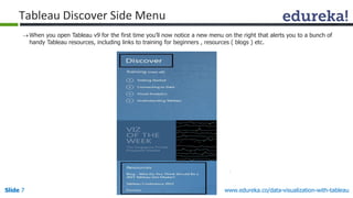 Slide 7 www.edureka.co/data-visualization-with-tableau
Tableau Discover Side Menu
When you open Tableau v9 for the first time you’ll now notice a new menu on the right that alerts you to a bunch of
handy Tableau resources, including links to training for beginners , resources ( blogs ) etc.
 