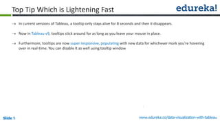 www.edureka.co/data-visualization-with-tableauSlide 9
Top Tip Which is Lightening Fast
 In current versions of Tableau, a tooltip only stays alive for 8 seconds and then it disappears.
 Now in Tableau v9, tooltips stick around for as long as you leave your mouse in place.
 Furthermore, tooltips are now super responsive, populating with new data for whichever mark you’re hovering
over in real-time. You can disable it as well using tooltip window
 