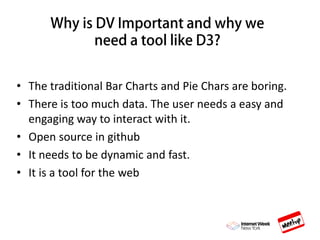 • The traditional Bar Charts and Pie Chars are boring.
• There is too much data. The user needs a easy and
engaging way to interact with it.
• Open source in github
• It needs to be dynamic and fast.
• It is a tool for the web
 