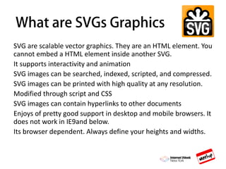 SVG are scalable vector graphics. They are an HTML element. You
cannot embed a HTML element inside another SVG.
It supports interactivity and animation
SVG images can be searched, indexed, scripted, and compressed.
SVG images can be printed with high quality at any resolution.
Modified through script and CSS
SVG images can contain hyperlinks to other documents
Enjoys of pretty good support in desktop and mobile browsers. It
does not work in IE9and below.
Its browser dependent. Always define your heights and widths.
 