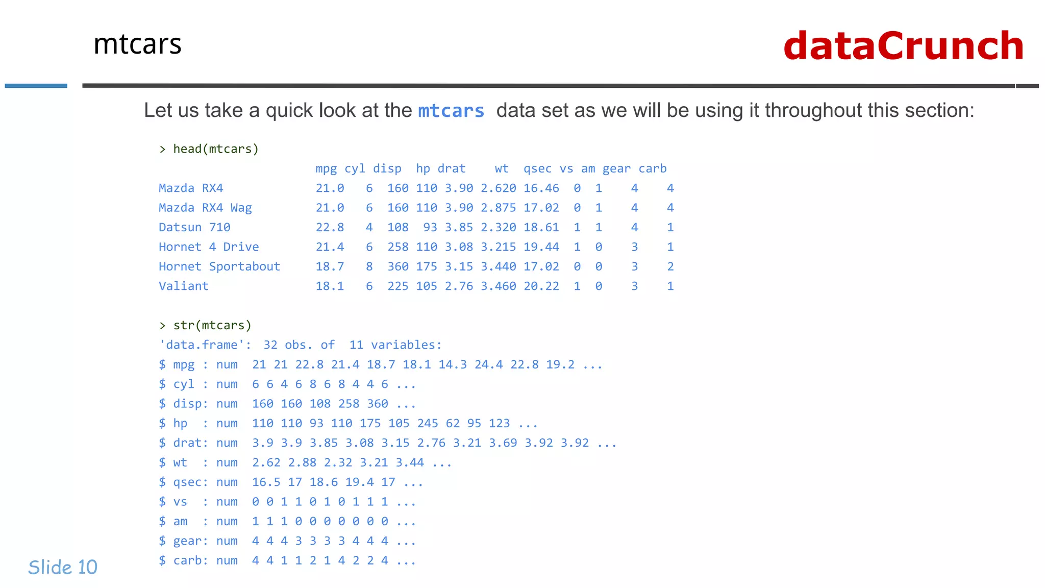 dataCrunchmtcars
Slide 10
Let us take a quick look at the mtcars data set as we will be using it throughout this section:
> head(mtcars)
mpg cyl disp hp drat wt qsec vs am gear carb
Mazda RX4 21.0 6 160 110 3.90 2.620 16.46 0 1 4 4
Mazda RX4 Wag 21.0 6 160 110 3.90 2.875 17.02 0 1 4 4
Datsun 710 22.8 4 108 93 3.85 2.320 18.61 1 1 4 1
Hornet 4 Drive 21.4 6 258 110 3.08 3.215 19.44 1 0 3 1
Hornet Sportabout 18.7 8 360 175 3.15 3.440 17.02 0 0 3 2
Valiant 18.1 6 225 105 2.76 3.460 20.22 1 0 3 1
> str(mtcars)
'data.frame': 32 obs. of 11 variables:
$ mpg : num 21 21 22.8 21.4 18.7 18.1 14.3 24.4 22.8 19.2 ...
$ cyl : num 6 6 4 6 8 6 8 4 4 6 ...
$ disp: num 160 160 108 258 360 ...
$ hp : num 110 110 93 110 175 105 245 62 95 123 ...
$ drat: num 3.9 3.9 3.85 3.08 3.15 2.76 3.21 3.69 3.92 3.92 ...
$ wt : num 2.62 2.88 2.32 3.21 3.44 ...
$ qsec: num 16.5 17 18.6 19.4 17 ...
$ vs : num 0 0 1 1 0 1 0 1 1 1 ...
$ am : num 1 1 1 0 0 0 0 0 0 0 ...
$ gear: num 4 4 4 3 3 3 3 4 4 4 ...
$ carb: num 4 4 1 1 2 1 4 2 2 4 ...
 