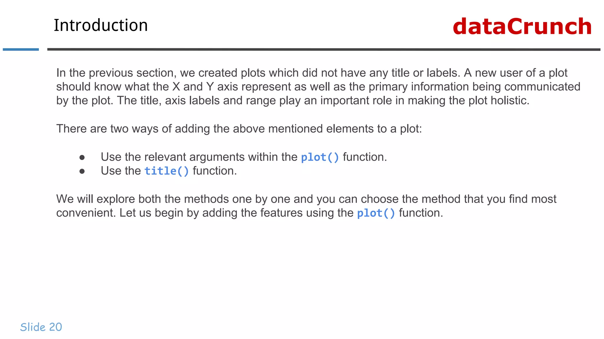 dataCrunchIntroduction
Slide 20
In the previous section, we created plots which did not have any title or labels. A new user of a plot
should know what the X and Y axis represent as well as the primary information being communicated
by the plot. The title, axis labels and range play an important role in making the plot holistic.
There are two ways of adding the above mentioned elements to a plot:
● Use the relevant arguments within the plot() function.
● Use the title() function.
We will explore both the methods one by one and you can choose the method that you find most
convenient. Let us begin by adding the features using the plot() function.
 