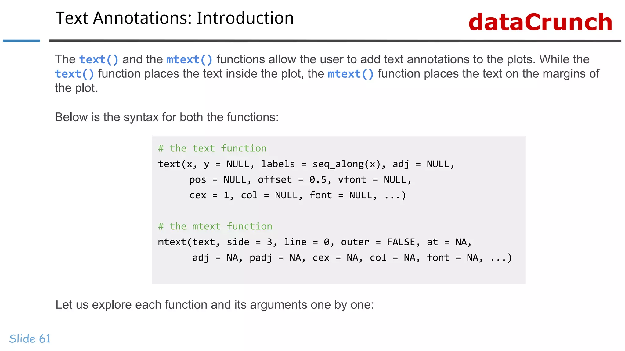 dataCrunchText Annotations: Introduction
Slide 61
The text() and the mtext() functions allow the user to add text annotations to the plots. While the
text() function places the text inside the plot, the mtext() function places the text on the margins of
the plot.
Below is the syntax for both the functions:
# the text function
text(x, y = NULL, labels = seq_along(x), adj = NULL,
pos = NULL, offset = 0.5, vfont = NULL,
cex = 1, col = NULL, font = NULL, ...)
# the mtext function
mtext(text, side = 3, line = 0, outer = FALSE, at = NA,
adj = NA, padj = NA, cex = NA, col = NA, font = NA, ...)
Let us explore each function and its arguments one by one:
 