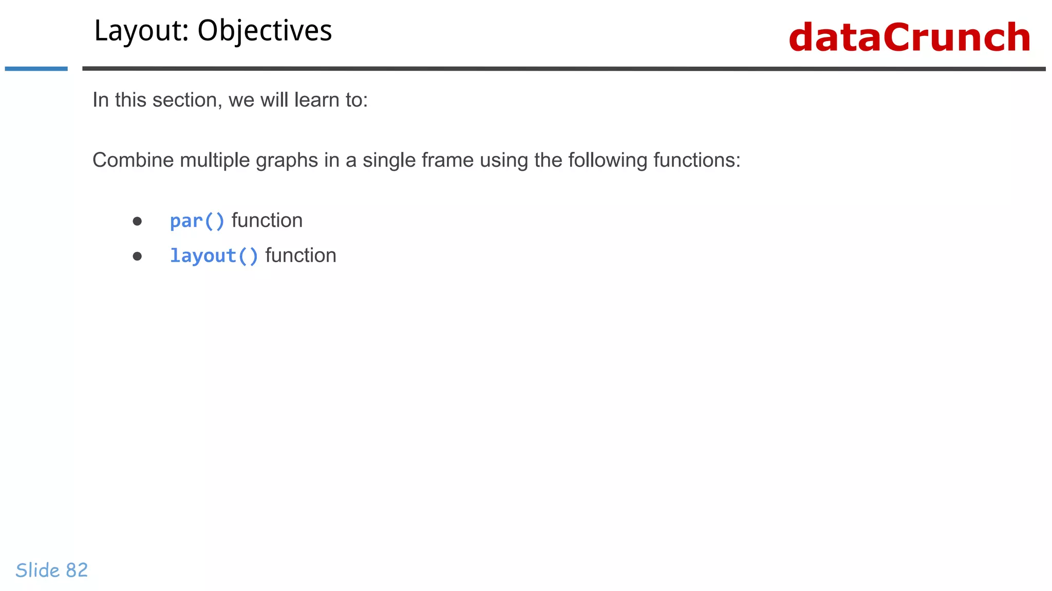 dataCrunchLayout: Objectives
Slide 82
In this section, we will learn to:
Combine multiple graphs in a single frame using the following functions:
● par() function
● layout() function
 