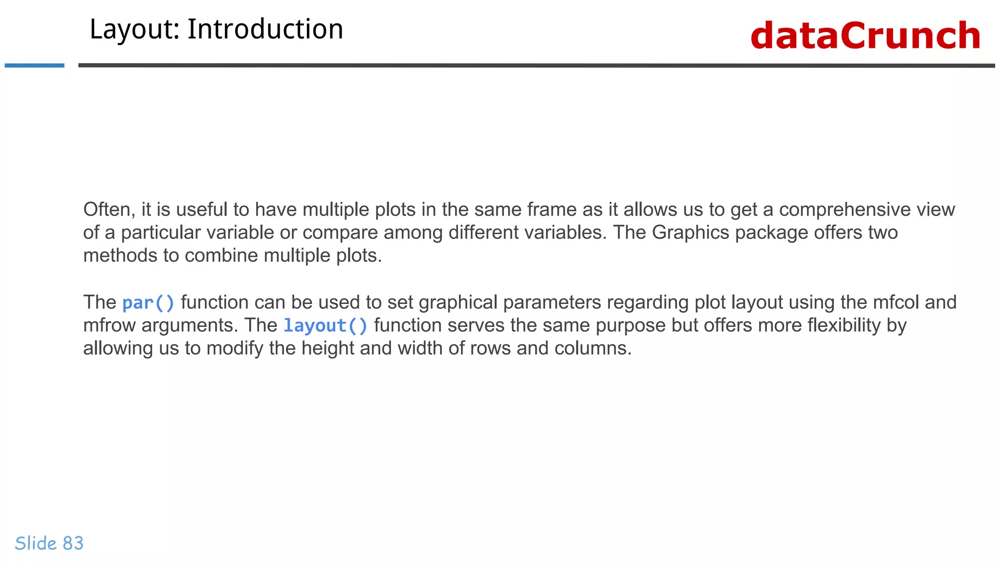dataCrunchLayout: Introduction
Slide 83
Often, it is useful to have multiple plots in the same frame as it allows us to get a comprehensive view
of a particular variable or compare among different variables. The Graphics package offers two
methods to combine multiple plots.
The par() function can be used to set graphical parameters regarding plot layout using the mfcol and
mfrow arguments. The layout() function serves the same purpose but offers more flexibility by
allowing us to modify the height and width of rows and columns.
 