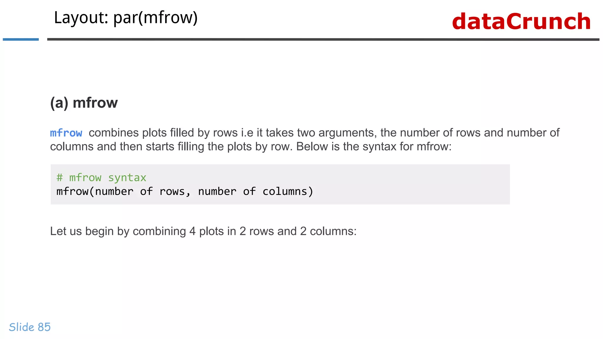 dataCrunchLayout: par(mfrow)
Slide 85
(a) mfrow
mfrow combines plots filled by rows i.e it takes two arguments, the number of rows and number of
columns and then starts filling the plots by row. Below is the syntax for mfrow:
Let us begin by combining 4 plots in 2 rows and 2 columns:
# mfrow syntax
mfrow(number of rows, number of columns)
 
