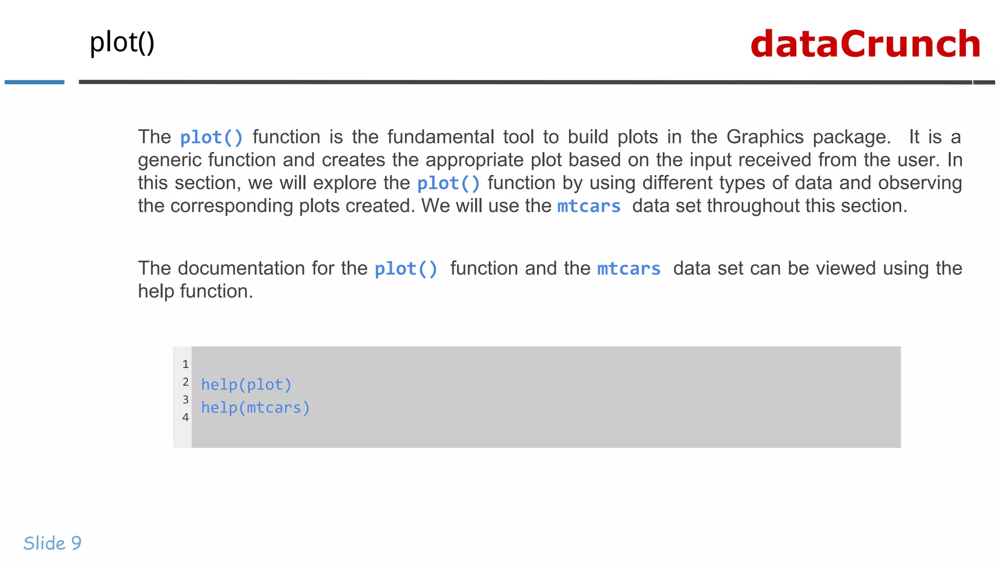 dataCrunchplot()
Slide 9
The plot() function is the fundamental tool to build plots in the Graphics package. It is a
generic function and creates the appropriate plot based on the input received from the user. In
this section, we will explore the plot() function by using different types of data and observing
the corresponding plots created. We will use the mtcars data set throughout this section.
The documentation for the plot() function and the mtcars data set can be viewed using the
help function.
1
2
3
4
help(plot)
help(mtcars)
 