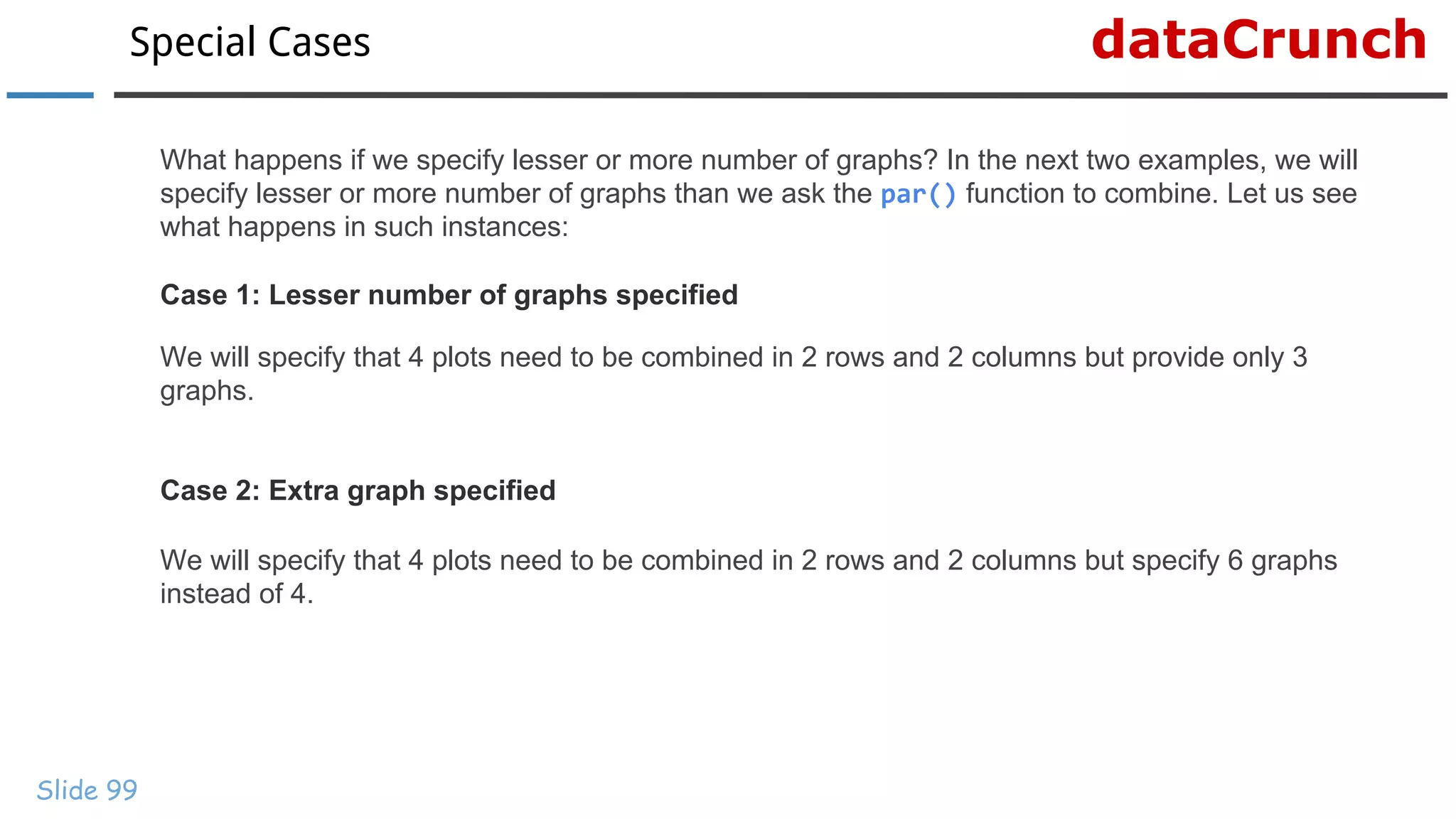 dataCrunchSpecial Cases
Slide 99
What happens if we specify lesser or more number of graphs? In the next two examples, we will
specify lesser or more number of graphs than we ask the par() function to combine. Let us see
what happens in such instances:
Case 1: Lesser number of graphs specified
We will specify that 4 plots need to be combined in 2 rows and 2 columns but provide only 3
graphs.
Case 2: Extra graph specified
We will specify that 4 plots need to be combined in 2 rows and 2 columns but specify 6 graphs
instead of 4.
 