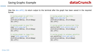 dataCrunchSaving Graphs: Example
Slide 130
Use the dev.off() to return output to the terminal after the graph has been saved in the required
format.
# saving graph in pdf file
pdf("plot_pdf.pdf")
plot(mtcars$disp, mtcars$mpg)
dev.off()
# saving graph in png file
png("plot_png.png")
plot(mtcars$disp, mtcars$mpg)
dev.off()
# saving graph in jpeg file
jpeg("plot_jpeg.jpg")
plot(mtcars$disp, mtcars$mpg)
dev.off()
# saving graph in bmp file
bmp("plot_bmp.bmp")
plot(mtcars$disp, mtcars$mpg)
dev.off()
# saving graph in postscript file
postscript("plot_postscript.ps")
plot(mtcars$disp, mtcars$mpg)
dev.off()
# saving graph in windows metafile
win.metafile("plot_wmf.wmf")
plot(mtcars$disp, mtcars$mpg)
dev.off()
 