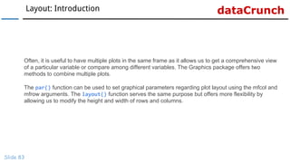 dataCrunchLayout: Introduction
Slide 83
Often, it is useful to have multiple plots in the same frame as it allows us to get a comprehensive view
of a particular variable or compare among different variables. The Graphics package offers two
methods to combine multiple plots.
The par() function can be used to set graphical parameters regarding plot layout using the mfcol and
mfrow arguments. The layout() function serves the same purpose but offers more flexibility by
allowing us to modify the height and width of rows and columns.
 