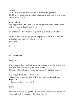 purposes.
Ch 12 provides an introduction to interactive graphics.
Ch 13 gives advice on creating effective graphs and where to go
to learn more. It’s
worth a look.
The Appendices describe each of the datasets used in this book,
and provides a short blurb about
the author and the Wesleyan Quantitative Analysis Center.
There is no one right graph for displaying data. Check out the
examples, and see which type best fits
your needs.
9
10 CONTENTS
Prequisites
It’s assumed that you have some experience with the R language
and that you have already installed R and
RStudio. If not, here are some resources for getting started:
• A (very) short introduction to R
• DataCamp - Introduction to R with Jonathon Cornelissen
• Quick-R
• Getting up to speed with R
Setup
In order to create the graphs in this guide, you’ll need to install
some optional R packages. To install all of
 