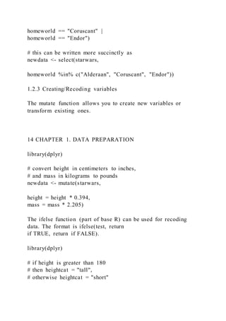 homeworld == "Coruscant" |
homeworld == "Endor")
# this can be written more succinctly as
newdata <- select(starwars,
homeworld %in% c("Alderaan", "Coruscant", "Endor"))
1.2.3 Creating/Recoding variables
The mutate function allows you to create new variables or
transform existing ones.
14 CHAPTER 1. DATA PREPARATION
library(dplyr)
# convert height in centimeters to inches,
# and mass in kilograms to pounds
newdata <- mutate(starwars,
height = height * 0.394,
mass = mass * 2.205)
The ifelse function (part of base R) can be used for recoding
data. The format is ifelse(test, return
if TRUE, return if FALSE).
library(dplyr)
# if height is greater than 180
# then heightcat = "tall",
# otherwise heightcat = "short"
 