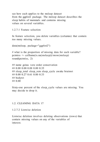 see how each applies to the msleep dataset
from the ggplot2 package. The msleep dataset describes the
sleep habits of mammals and contains missing
values on several variables.
1.2.7.1 Feature selection
In feature selection, you delete variables (columns) that contain
too many missing values.
data(msleep, package="ggplot2")
# what is the proportion of missing data for each variable?
pctmiss <- colSums(is.na(msleep))/nrow(msleep)
round(pctmiss, 2)
## name genus vore order conservation
## 0.00 0.00 0.08 0.00 0.35
## sleep_total sleep_rem sleep_cycle awake brainwt
## 0.00 0.27 0.61 0.00 0.33
## bodywt
## 0.00
Sixty-one percent of the sleep_cycle values are missing. You
may decide to drop it.
1.2. CLEANING DATA 17
1.2.7.2 Listwise deletion
Listwise deletion involves deleting observations (rows) that
contain missing values on any of the variables of
interest.
 