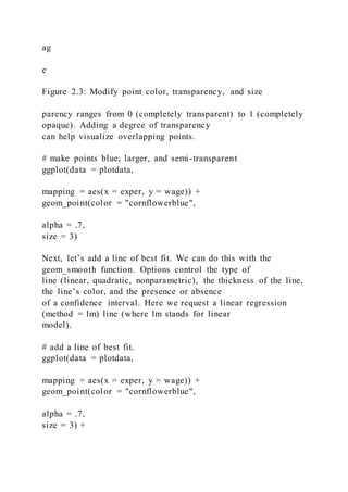 ag
e
Figure 2.3: Modify point color, transparency, and size
parency ranges from 0 (completely transparent) to 1 (completely
opaque). Adding a degree of transparency
can help visualize overlapping points.
# make points blue, larger, and semi-transparent
ggplot(data = plotdata,
mapping = aes(x = exper, y = wage)) +
geom_point(color = "cornflowerblue",
alpha = .7,
size = 3)
Next, let’s add a line of best fit. We can do this with the
geom_smooth function. Options control the type of
line (linear, quadratic, nonparametric), the thickness of the line,
the line’s color, and the presence or absence
of a confidence interval. Here we request a linear regression
(method = lm) line (where lm stands for linear
model).
# add a line of best fit.
ggplot(data = plotdata,
mapping = aes(x = exper, y = wage)) +
geom_point(color = "cornflowerblue",
alpha = .7,
size = 3) +
 