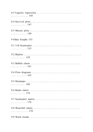 8.3 Logistic regression . . . . . . . . . . . . . . . . . . . . . . . . . . . . . .
. . . . . . . . . . . . 145
8.4 Survival plots . . . . . . . . . . . . . . . . . . . . . . . . . . . . . . . . . .
. . . . . . . . . . . 147
8.5 Mosaic plots . . . . . . . . . . . . . . . . . . . . . . . . . . . . . . . . . . .
. . . . . . . . . . . 150
9 Other Graphs 153
9.1 3-D Scatterplot . . . . . . . . . . . . . . . . . . . . . . . . . . . . . . . . .
. . . . . . . . . . . 153
9.2 Biplots . . . . . . . . . . . . . . . . . . . . . . . . . . . . . . . . . . . . . . .
. . . . . . . . . . 159
9.3 Bubble charts . . . . . . . . . . . . . . . . . . . . . . . . . . . . . . . . . .
. . . . . . . . . . . 161
9.4 Flow diagrams . . . . . . . . . . . . . . . . . . . . . . . . . . . . . . . . .
. . . . . . . . . . . 163
9.5 Heatmaps . . . . . . . . . . . . . . . . . . . . . . . . . . . . . . . . . . . . .
. . . . . . . . . . 168
9.6 Radar charts . . . . . . . . . . . . . . . . . . . . . . . . . . . . . . . . . . .
. . . . . . . . . . 174
9.7 Scatterplot matrix . . . . . . . . . . . . . . . . . . . . . . . . . . . . . . .
. . . . . . . . . . . 176
9.8 Waterfall charts . . . . . . . . . . . . . . . . . . . . . . . . . . . . . . . .
. . . . . . . . . . . . 178
9.9 Word clouds . . . . . . . . . . . . . . . . . . . . . . . . . . . . . . . . . . .
 