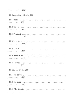 . . . . . . . . . . . 180
10 Customizing Graphs 183
10.1 Axes . . . . . . . . . . . . . . . . . . . . . . . . . . . . . . . . . . . . . . . .
. . . . . . . . . . 183
10.2 Colors . . . . . . . . . . . . . . . . . . . . . . . . . . . . . . . . . . . . . .
. . . . . . . . . . . 187
10.3 Points & Lines . . . . . . . . . . . . . . . . . . . . . . . . . . . . . . . .
. . . . . . . . . . . . 193
10.4 Legends . . . . . . . . . . . . . . . . . . . . . . . . . . . . . . . . . . . . .
. . . . . . . . . . . 195
10.5 Labels . . . . . . . . . . . . . . . . . . . . . . . . . . . . . . . . . . . . . .
. . . . . . . . . . . 197
10.6 Annotations . . . . . . . . . . . . . . . . . . . . . . . . . . . . . . . . . .
. . . . . . . . . . . . 199
10.7 Themes . . . . . . . . . . . . . . . . . . . . . . . . . . . . . . . . . . . . . .
. . . . . . . . . . 206
11 Saving Graphs 219
11.1 Via menus . . . . . . . . . . . . . . . . . . . . . . . . . . . . . . . . . . . .
. . . . . . . . . . . 219
11.2 Via code . . . . . . . . . . . . . . . . . . . . . . . . . . . . . . . . . . . . .
. . . . . . . . . . . 219
11.3 File formats . . . . . . . . . . . . . . . . . . . . . . . . . . . . . . . . . .
. . . . . . . . . . . . 219
 
