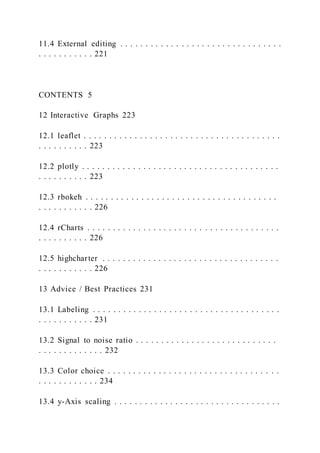 11.4 External editing . . . . . . . . . . . . . . . . . . . . . . . . . . . . . . . .
. . . . . . . . . . . 221
CONTENTS 5
12 Interactive Graphs 223
12.1 leaflet . . . . . . . . . . . . . . . . . . . . . . . . . . . . . . . . . . . . . . .
. . . . . . . . . . 223
12.2 plotly . . . . . . . . . . . . . . . . . . . . . . . . . . . . . . . . . . . . . . .
. . . . . . . . . . 223
12.3 rbokeh . . . . . . . . . . . . . . . . . . . . . . . . . . . . . . . . . . . . . .
. . . . . . . . . . . 226
12.4 rCharts . . . . . . . . . . . . . . . . . . . . . . . . . . . . . . . . . . . . . .
. . . . . . . . . . 226
12.5 highcharter . . . . . . . . . . . . . . . . . . . . . . . . . . . . . . . . . . .
. . . . . . . . . . . 226
13 Advice / Best Practices 231
13.1 Labeling . . . . . . . . . . . . . . . . . . . . . . . . . . . . . . . . . . . . .
. . . . . . . . . . . 231
13.2 Signal to noise ratio . . . . . . . . . . . . . . . . . . . . . . . . . . . .
. . . . . . . . . . . . . 232
13.3 Color choice . . . . . . . . . . . . . . . . . . . . . . . . . . . . . . . . . .
. . . . . . . . . . . . 234
13.4 y-Axis scaling . . . . . . . . . . . . . . . . . . . . . . . . . . . . . . . . .
 