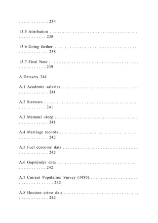 . . . . . . . . . . . . 234
13.5 Attribution . . . . . . . . . . . . . . . . . . . . . . . . . . . . . . . . . . .
. . . . . . . . . . . 238
13.6 Going further . . . . . . . . . . . . . . . . . . . . . . . . . . . . . . . . .
. . . . . . . . . . . . 238
13.7 Final Note . . . . . . . . . . . . . . . . . . . . . . . . . . . . . . . . . . . .
. . . . . . . . . . . 239
A Datasets 241
A.1 Academic salaries . . . . . . . . . . . . . . . . . . . . . . . . . . . . . . .
. . . . . . . . . . . . 241
A.2 Starwars . . . . . . . . . . . . . . . . . . . . . . . . . . . . . . . . . . . . .
. . . . . . . . . . . 241
A.3 Mammal sleep . . . . . . . . . . . . . . . . . . . . . . . . . . . . . . . . .
. . . . . . . . . . . . 241
A.4 Marriage records . . . . . . . . . . . . . . . . . . . . . . . . . . . . . . .
. . . . . . . . . . . . 242
A.5 Fuel economy data . . . . . . . . . . . . . . . . . . . . . . . . . . . . . .
. . . . . . . . . . . . 242
A.6 Gapminder data . . . . . . . . . . . . . . . . . . . . . . . . . . . . . . . .
. . . . . . . . . . . 242
A.7 Current Population Survey (1985) . . . . . . . . . . . . . . . . . . .
. . . . . . . . . . . . . . 242
A.8 Houston crime data . . . . . . . . . . . . . . . . . . . . . . . . . . . . . .
. . . . . . . . . . . . 242
 