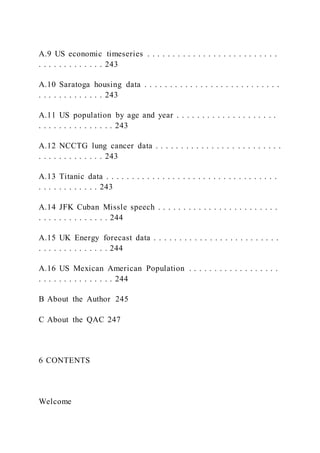 A.9 US economic timeseries . . . . . . . . . . . . . . . . . . . . . . . . . .
. . . . . . . . . . . . . 243
A.10 Saratoga housing data . . . . . . . . . . . . . . . . . . . . . . . . . . .
. . . . . . . . . . . . . 243
A.11 US population by age and year . . . . . . . . . . . . . . . . . . . .
. . . . . . . . . . . . . . . 243
A.12 NCCTG lung cancer data . . . . . . . . . . . . . . . . . . . . . . . . .
. . . . . . . . . . . . . 243
A.13 Titanic data . . . . . . . . . . . . . . . . . . . . . . . . . . . . . . . . . .
. . . . . . . . . . . . 243
A.14 JFK Cuban Missle speech . . . . . . . . . . . . . . . . . . . . . . . .
. . . . . . . . . . . . . . 244
A.15 UK Energy forecast data . . . . . . . . . . . . . . . . . . . . . . . . .
. . . . . . . . . . . . . . 244
A.16 US Mexican American Population . . . . . . . . . . . . . . . . . .
. . . . . . . . . . . . . . . 244
B About the Author 245
C About the QAC 247
6 CONTENTS
Welcome
 