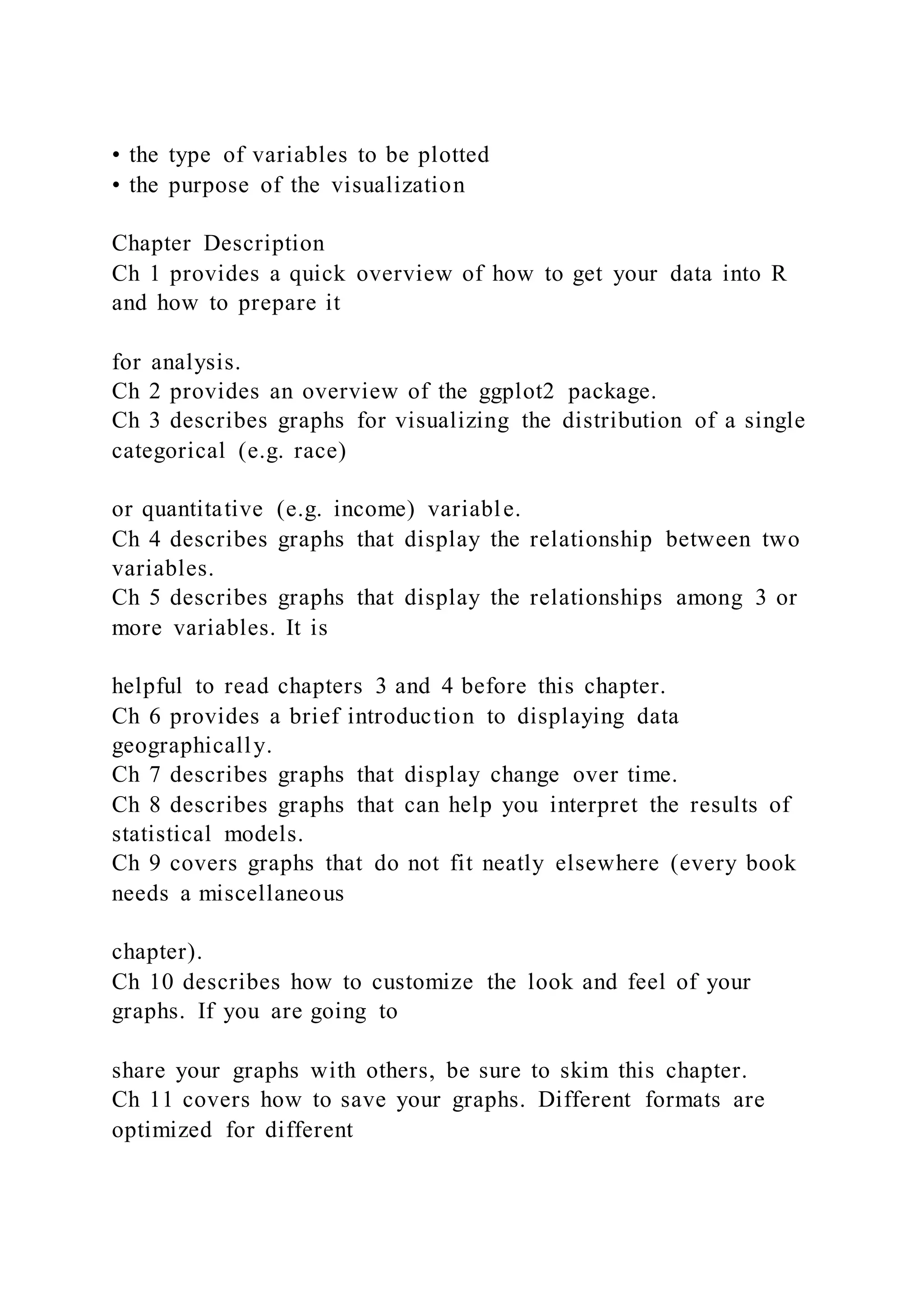 • the type of variables to be plotted
• the purpose of the visualization
Chapter Description
Ch 1 provides a quick overview of how to get your data into R
and how to prepare it
for analysis.
Ch 2 provides an overview of the ggplot2 package.
Ch 3 describes graphs for visualizing the distribution of a single
categorical (e.g. race)
or quantitative (e.g. income) variable.
Ch 4 describes graphs that display the relationship between two
variables.
Ch 5 describes graphs that display the relationships among 3 or
more variables. It is
helpful to read chapters 3 and 4 before this chapter.
Ch 6 provides a brief introduction to displaying data
geographically.
Ch 7 describes graphs that display change over time.
Ch 8 describes graphs that can help you interpret the results of
statistical models.
Ch 9 covers graphs that do not fit neatly elsewhere (every book
needs a miscellaneous
chapter).
Ch 10 describes how to customize the look and feel of your
graphs. If you are going to
share your graphs with others, be sure to skim this chapter.
Ch 11 covers how to save your graphs. Different formats are
optimized for different
 