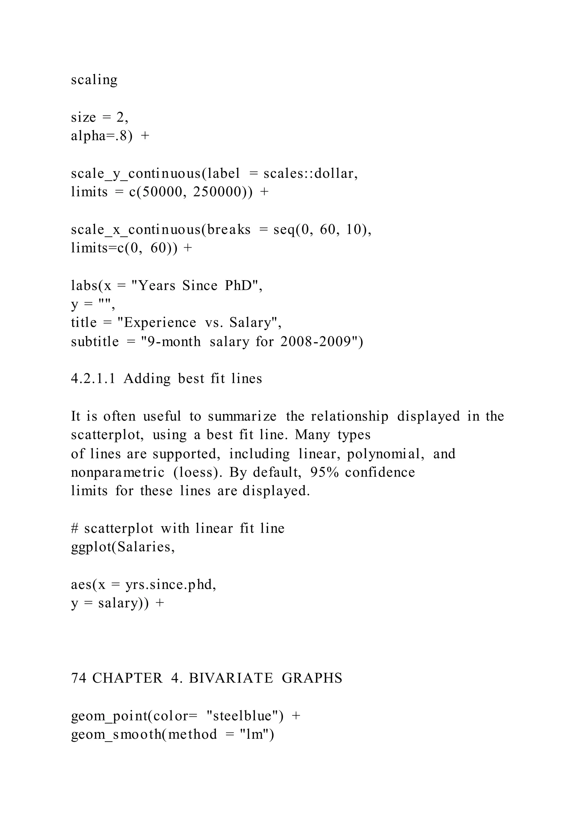scaling
size = 2,
alpha=.8) +
scale_y_continuous(label = scales::dollar,
limits = c(50000, 250000)) +
scale_x_continuous(breaks = seq(0, 60, 10),
limits=c(0, 60)) +
labs(x = "Years Since PhD",
y = "",
title = "Experience vs. Salary",
subtitle = "9-month salary for 2008-2009")
4.2.1.1 Adding best fit lines
It is often useful to summarize the relationship displayed in the
scatterplot, using a best fit line. Many types
of lines are supported, including linear, polynomial, and
nonparametric (loess). By default, 95% confidence
limits for these lines are displayed.
# scatterplot with linear fit line
ggplot(Salaries,
aes(x = yrs.since.phd,
y = salary)) +
74 CHAPTER 4. BIVARIATE GRAPHS
geom_point(color= "steelblue") +
geom_smooth(method = "lm")
 