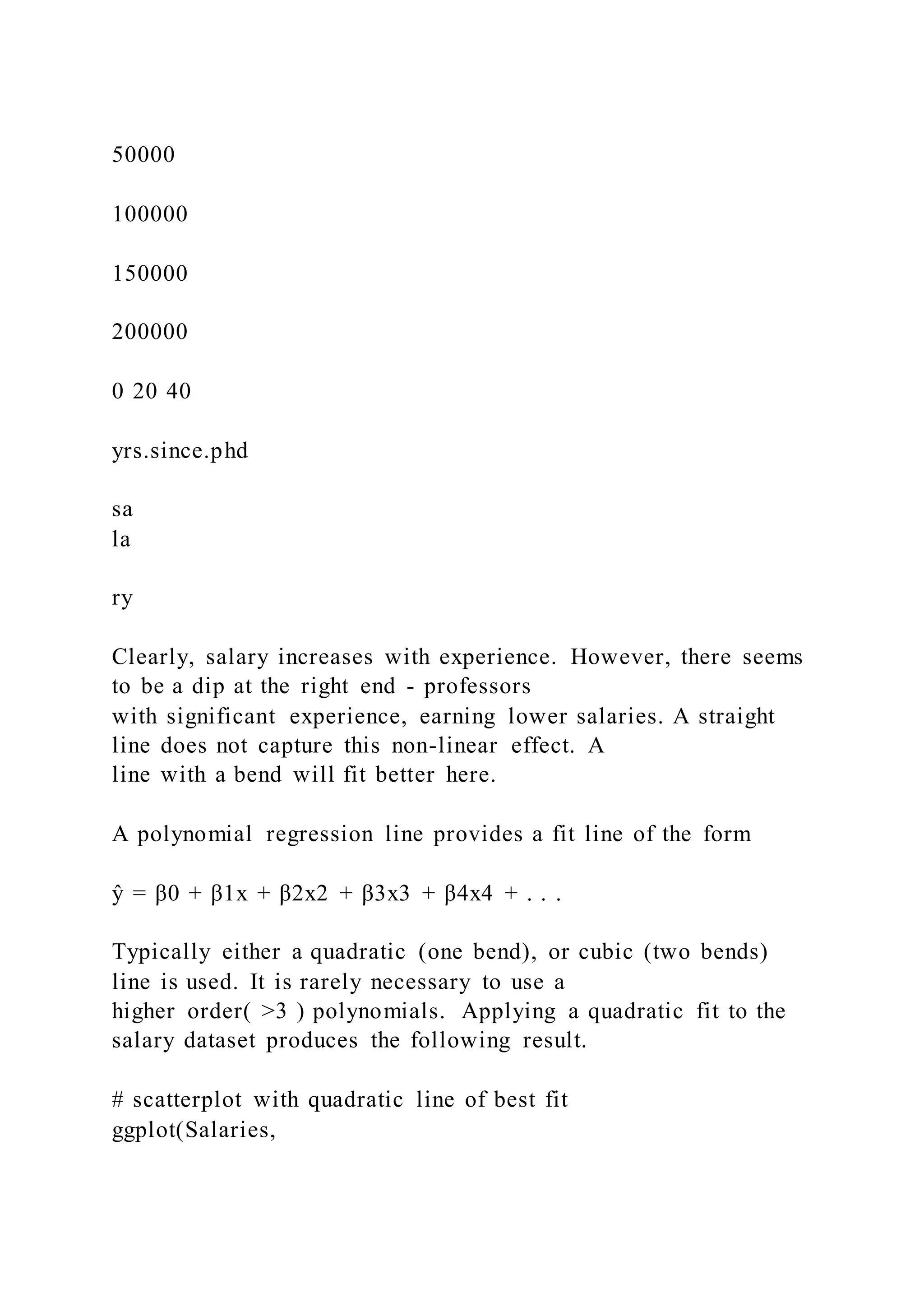 50000
100000
150000
200000
0 20 40
yrs.since.phd
sa
la
ry
Clearly, salary increases with experience. However, there seems
to be a dip at the right end - professors
with significant experience, earning lower salaries. A straight
line does not capture this non-linear effect. A
line with a bend will fit better here.
A polynomial regression line provides a fit line of the form
ŷ = β0 + β1x + β2x2 + β3x3 + β4x4 + . . .
Typically either a quadratic (one bend), or cubic (two bends)
line is used. It is rarely necessary to use a
higher order( >3 ) polynomials. Applying a quadratic fit to the
salary dataset produces the following result.
# scatterplot with quadratic line of best fit
ggplot(Salaries,
 