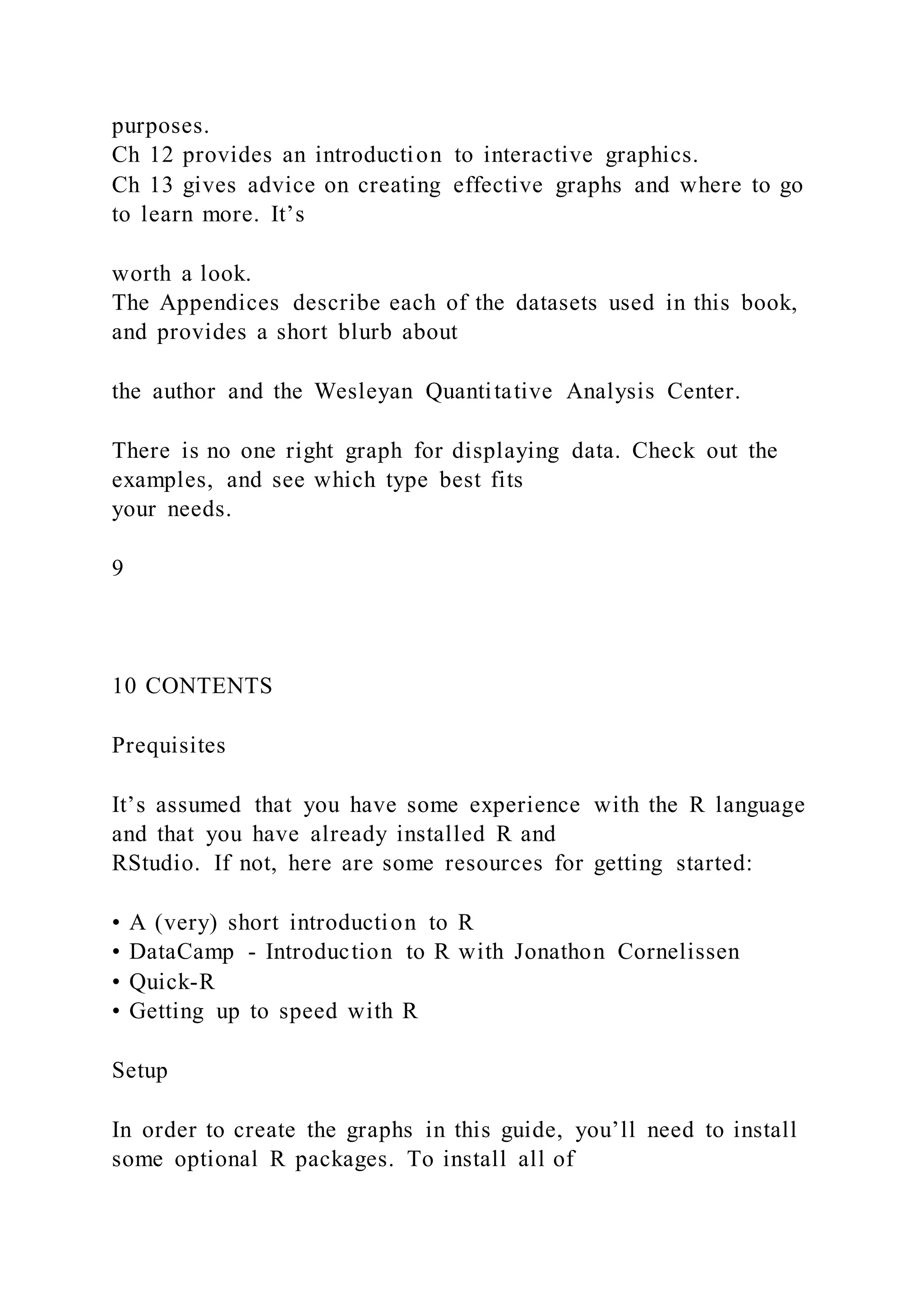 purposes.
Ch 12 provides an introduction to interactive graphics.
Ch 13 gives advice on creating effective graphs and where to go
to learn more. It’s
worth a look.
The Appendices describe each of the datasets used in this book,
and provides a short blurb about
the author and the Wesleyan Quantitative Analysis Center.
There is no one right graph for displaying data. Check out the
examples, and see which type best fits
your needs.
9
10 CONTENTS
Prequisites
It’s assumed that you have some experience with the R language
and that you have already installed R and
RStudio. If not, here are some resources for getting started:
• A (very) short introduction to R
• DataCamp - Introduction to R with Jonathon Cornelissen
• Quick-R
• Getting up to speed with R
Setup
In order to create the graphs in this guide, you’ll need to install
some optional R packages. To install all of
 