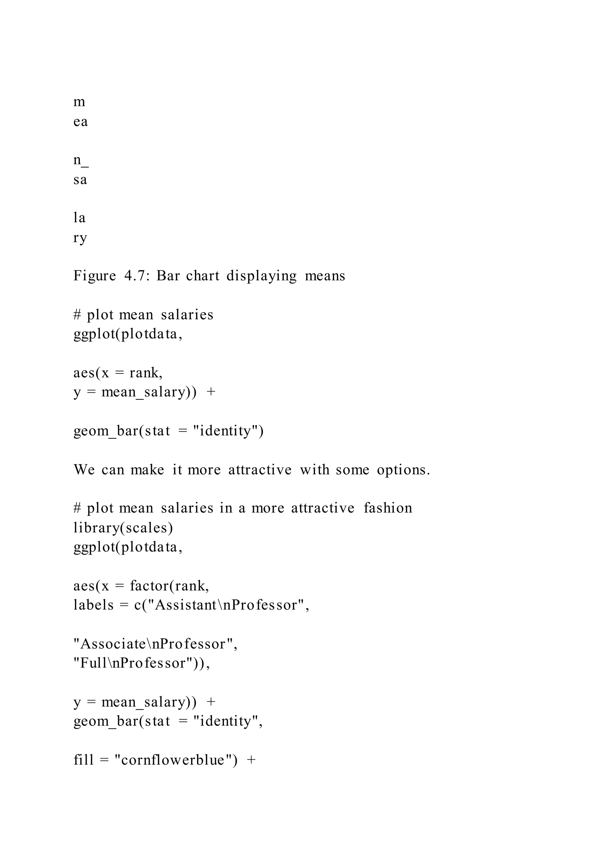 m
ea
n_
sa
la
ry
Figure 4.7: Bar chart displaying means
# plot mean salaries
ggplot(plotdata,
aes(x = rank,
y = mean_salary)) +
geom_bar(stat = "identity")
We can make it more attractive with some options.
# plot mean salaries in a more attractive fashion
library(scales)
ggplot(plotdata,
aes(x = factor(rank,
labels = c("AssistantnProfessor",
"AssociatenProfessor",
"FullnProfessor")),
y = mean_salary)) +
geom_bar(stat = "identity",
fill = "cornflowerblue") +
 