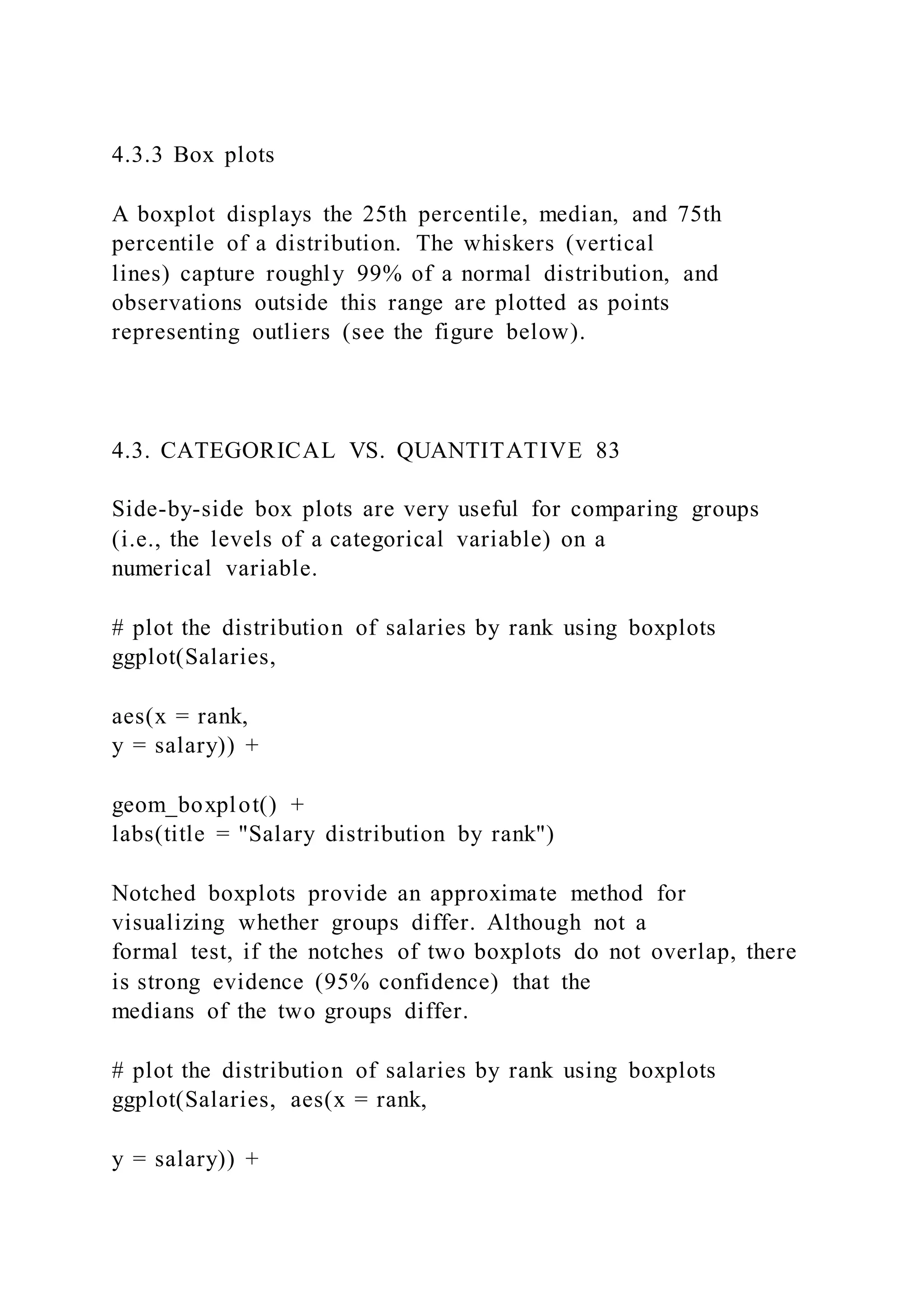 4.3.3 Box plots
A boxplot displays the 25th percentile, median, and 75th
percentile of a distribution. The whiskers (vertical
lines) capture roughly 99% of a normal distribution, and
observations outside this range are plotted as points
representing outliers (see the figure below).
4.3. CATEGORICAL VS. QUANTITATIVE 83
Side-by-side box plots are very useful for comparing groups
(i.e., the levels of a categorical variable) on a
numerical variable.
# plot the distribution of salaries by rank using boxplots
ggplot(Salaries,
aes(x = rank,
y = salary)) +
geom_boxplot() +
labs(title = "Salary distribution by rank")
Notched boxplots provide an approximate method for
visualizing whether groups differ. Although not a
formal test, if the notches of two boxplots do not overlap, there
is strong evidence (95% confidence) that the
medians of the two groups differ.
# plot the distribution of salaries by rank using boxplots
ggplot(Salaries, aes(x = rank,
y = salary)) +
 