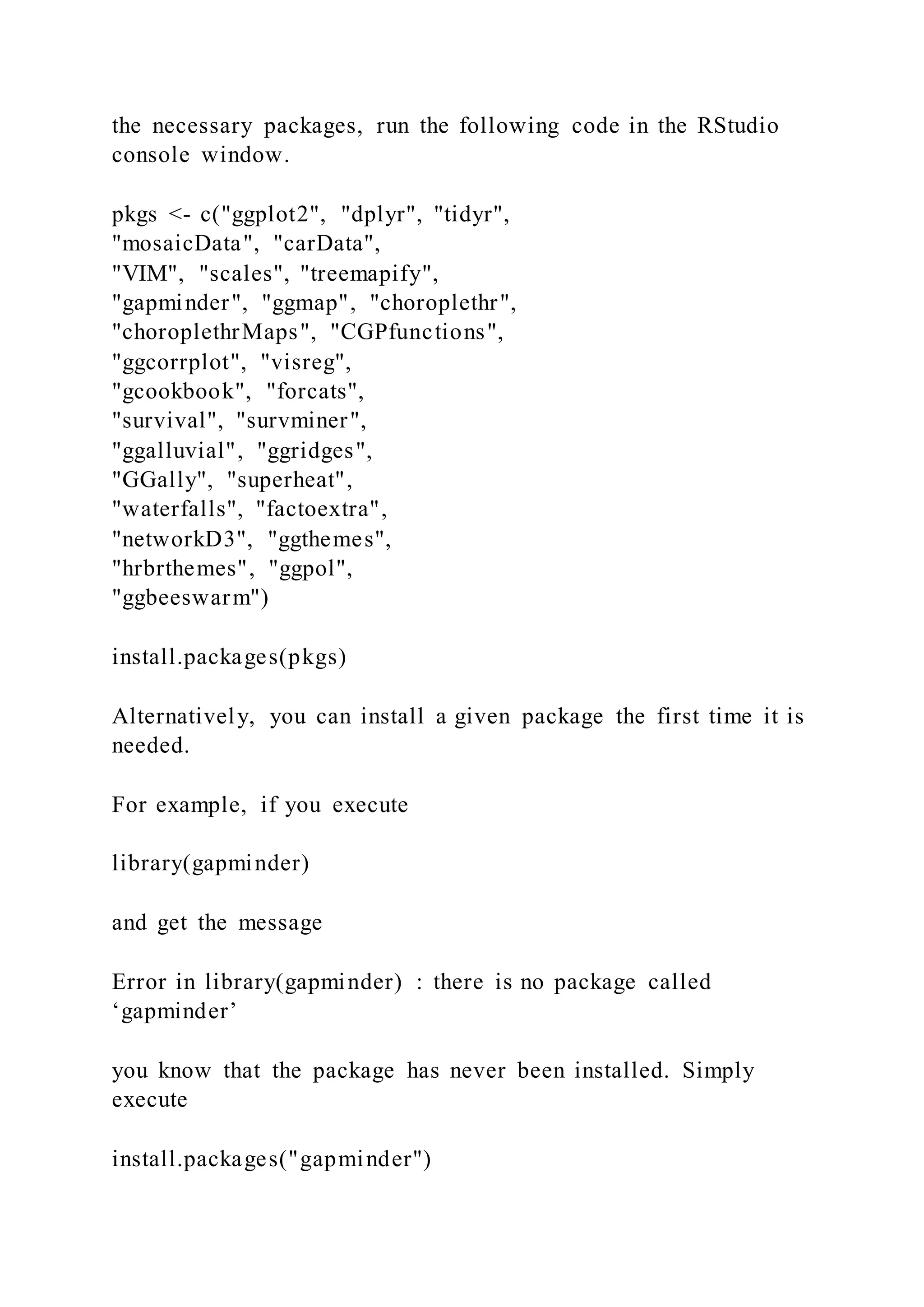 the necessary packages, run the following code in the RStudio
console window.
pkgs <- c("ggplot2", "dplyr", "tidyr",
"mosaicData", "carData",
"VIM", "scales", "treemapify",
"gapminder", "ggmap", "choroplethr",
"choroplethrMaps", "CGPfunctions",
"ggcorrplot", "visreg",
"gcookbook", "forcats",
"survival", "survminer",
"ggalluvial", "ggridges",
"GGally", "superheat",
"waterfalls", "factoextra",
"networkD3", "ggthemes",
"hrbrthemes", "ggpol",
"ggbeeswarm")
install.packages(pkgs)
Alternatively, you can install a given package the first time it is
needed.
For example, if you execute
library(gapminder)
and get the message
Error in library(gapminder) : there is no package called
‘gapminder’
you know that the package has never been installed. Simply
execute
install.packages("gapminder")
 