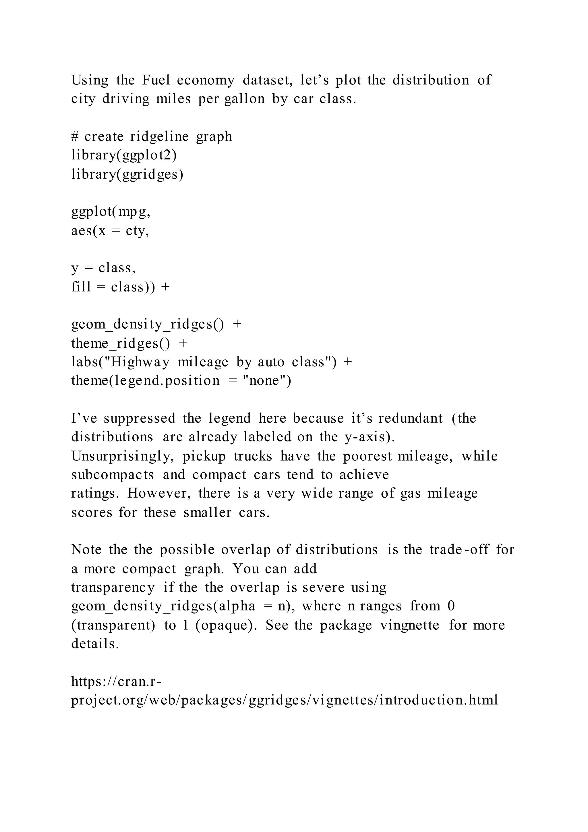 Using the Fuel economy dataset, let’s plot the distribution of
city driving miles per gallon by car class.
# create ridgeline graph
library(ggplot2)
library(ggridges)
ggplot(mpg,
aes(x = cty,
y = class,
fill = class)) +
geom_density_ridges() +
theme_ridges() +
labs("Highway mileage by auto class") +
theme(legend.position = "none")
I’ve suppressed the legend here because it’s redundant (the
distributions are already labeled on the y-axis).
Unsurprisingly, pickup trucks have the poorest mileage, while
subcompacts and compact cars tend to achieve
ratings. However, there is a very wide range of gas mileage
scores for these smaller cars.
Note the the possible overlap of distributions is the trade-off for
a more compact graph. You can add
transparency if the the overlap is severe using
geom_density_ridges(alpha = n), where n ranges from 0
(transparent) to 1 (opaque). See the package vingnette for more
details.
https://cran.r-
project.org/web/packages/ggridges/vignettes/introduction.html
 
