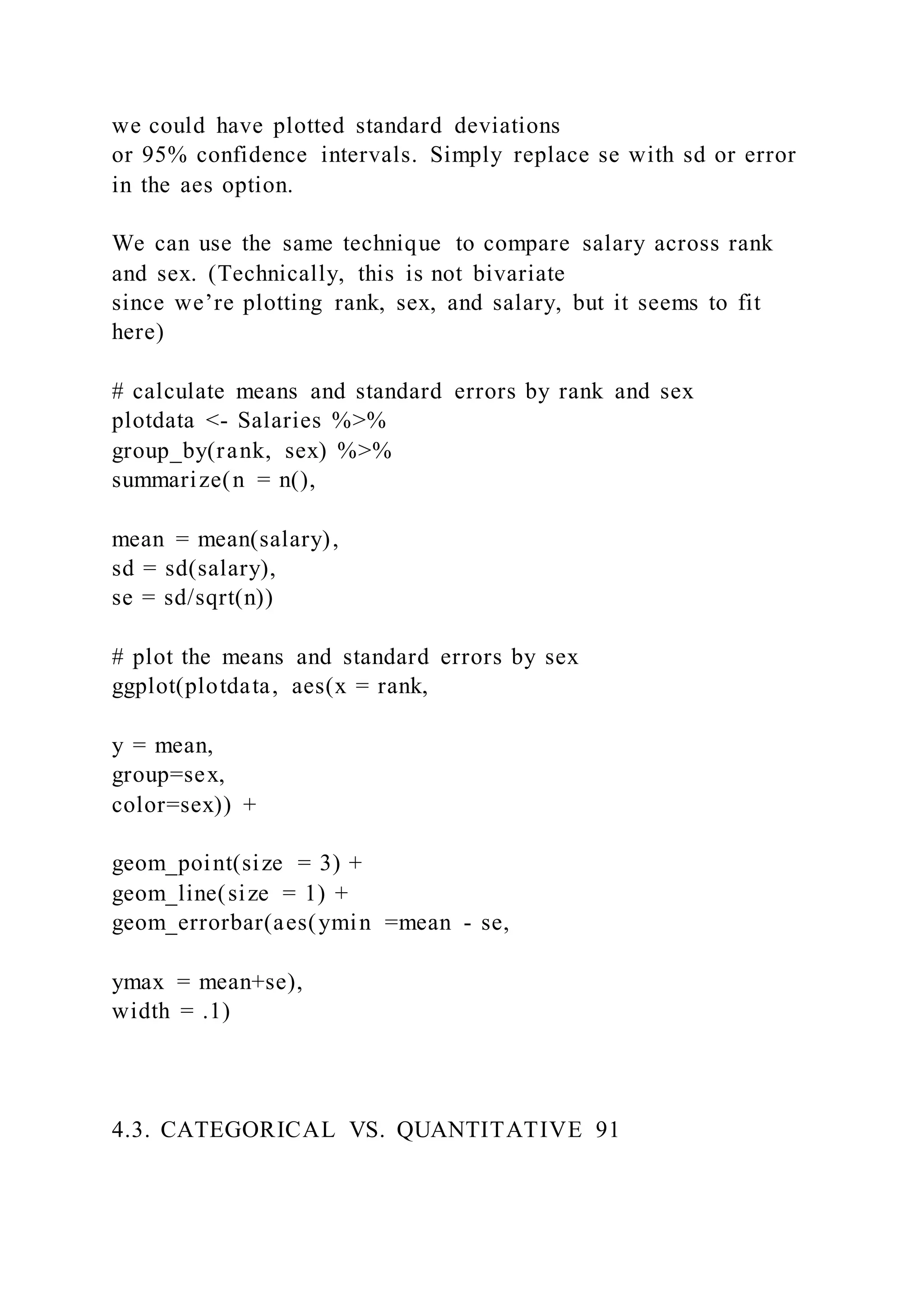we could have plotted standard deviations
or 95% confidence intervals. Simply replace se with sd or error
in the aes option.
We can use the same technique to compare salary across rank
and sex. (Technically, this is not bivariate
since we’re plotting rank, sex, and salary, but it seems to fit
here)
# calculate means and standard errors by rank and sex
plotdata <- Salaries %>%
group_by(rank, sex) %>%
summarize(n = n(),
mean = mean(salary),
sd = sd(salary),
se = sd/sqrt(n))
# plot the means and standard errors by sex
ggplot(plotdata, aes(x = rank,
y = mean,
group=sex,
color=sex)) +
geom_point(size = 3) +
geom_line(size = 1) +
geom_errorbar(aes(ymin =mean - se,
ymax = mean+se),
width = .1)
4.3. CATEGORICAL VS. QUANTITATIVE 91
 