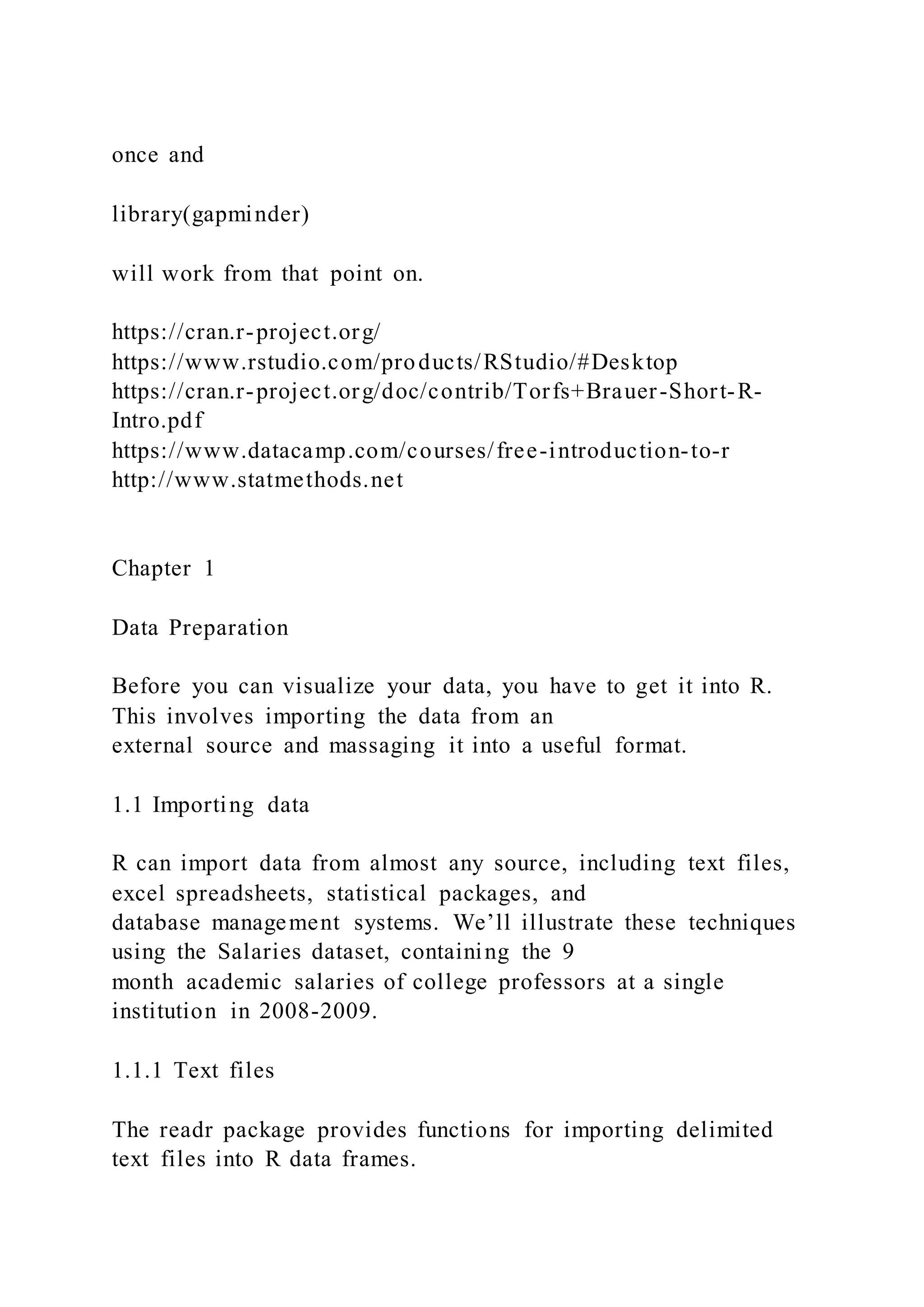 once and
library(gapminder)
will work from that point on.
https://cran.r-project.org/
https://www.rstudio.com/products/RStudio/#Desktop
https://cran.r-project.org/doc/contrib/Torfs+Brauer-Short-R-
Intro.pdf
https://www.datacamp.com/courses/free-introduction-to-r
http://www.statmethods.net
Chapter 1
Data Preparation
Before you can visualize your data, you have to get it into R.
This involves importing the data from an
external source and massaging it into a useful format.
1.1 Importing data
R can import data from almost any source, including text files,
excel spreadsheets, statistical packages, and
database management systems. We’ll illustrate these techniques
using the Salaries dataset, containing the 9
month academic salaries of college professors at a single
institution in 2008-2009.
1.1.1 Text files
The readr package provides functions for importing delimited
text files into R data frames.
 