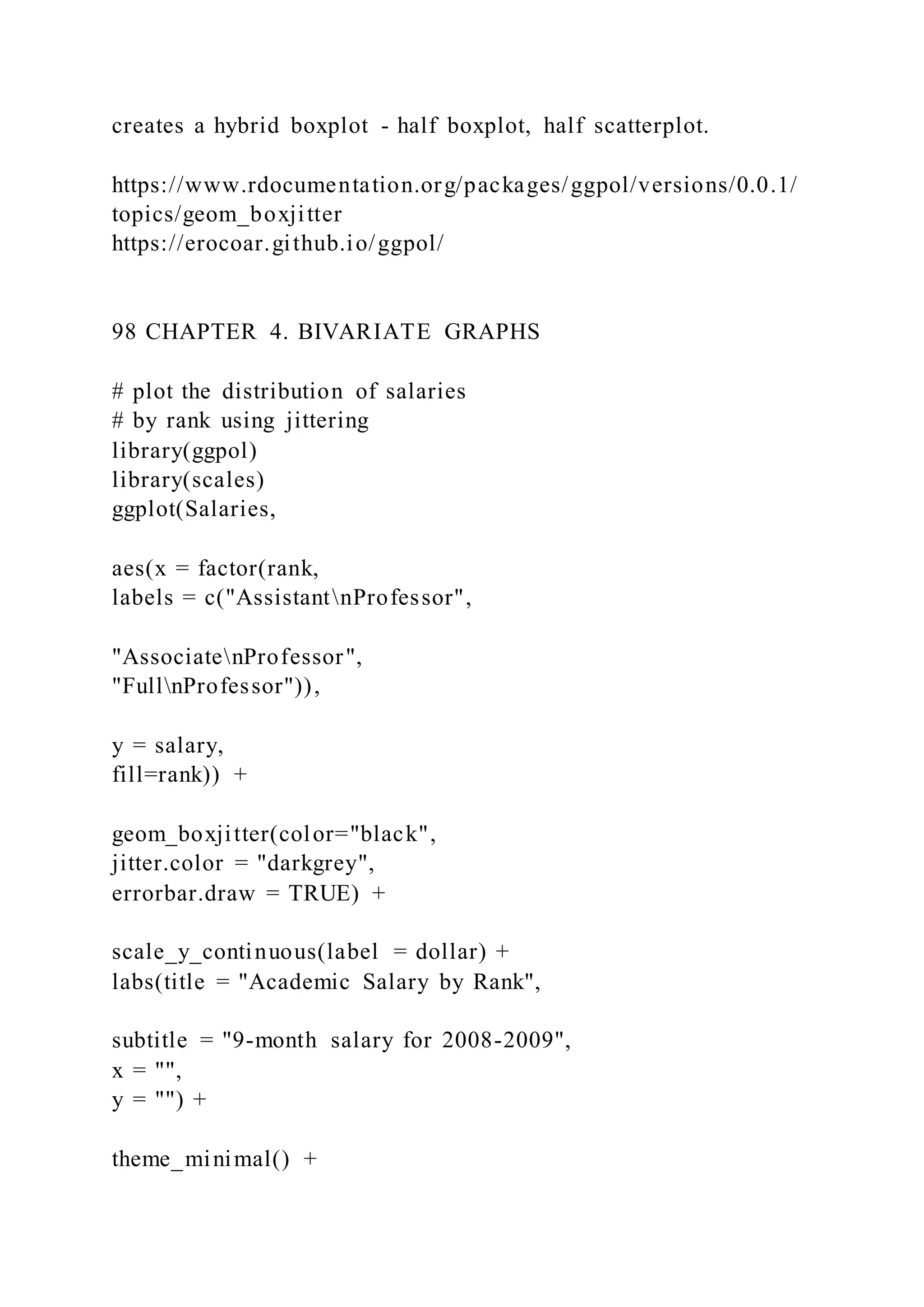 creates a hybrid boxplot - half boxplot, half scatterplot.
https://www.rdocumentation.org/packages/ggpol/versions/0.0.1/
topics/geom_boxjitter
https://erocoar.github.io/ggpol/
98 CHAPTER 4. BIVARIATE GRAPHS
# plot the distribution of salaries
# by rank using jittering
library(ggpol)
library(scales)
ggplot(Salaries,
aes(x = factor(rank,
labels = c("AssistantnProfessor",
"AssociatenProfessor",
"FullnProfessor")),
y = salary,
fill=rank)) +
geom_boxjitter(color="black",
jitter.color = "darkgrey",
errorbar.draw = TRUE) +
scale_y_continuous(label = dollar) +
labs(title = "Academic Salary by Rank",
subtitle = "9-month salary for 2008-2009",
x = "",
y = "") +
theme_minimal() +
 