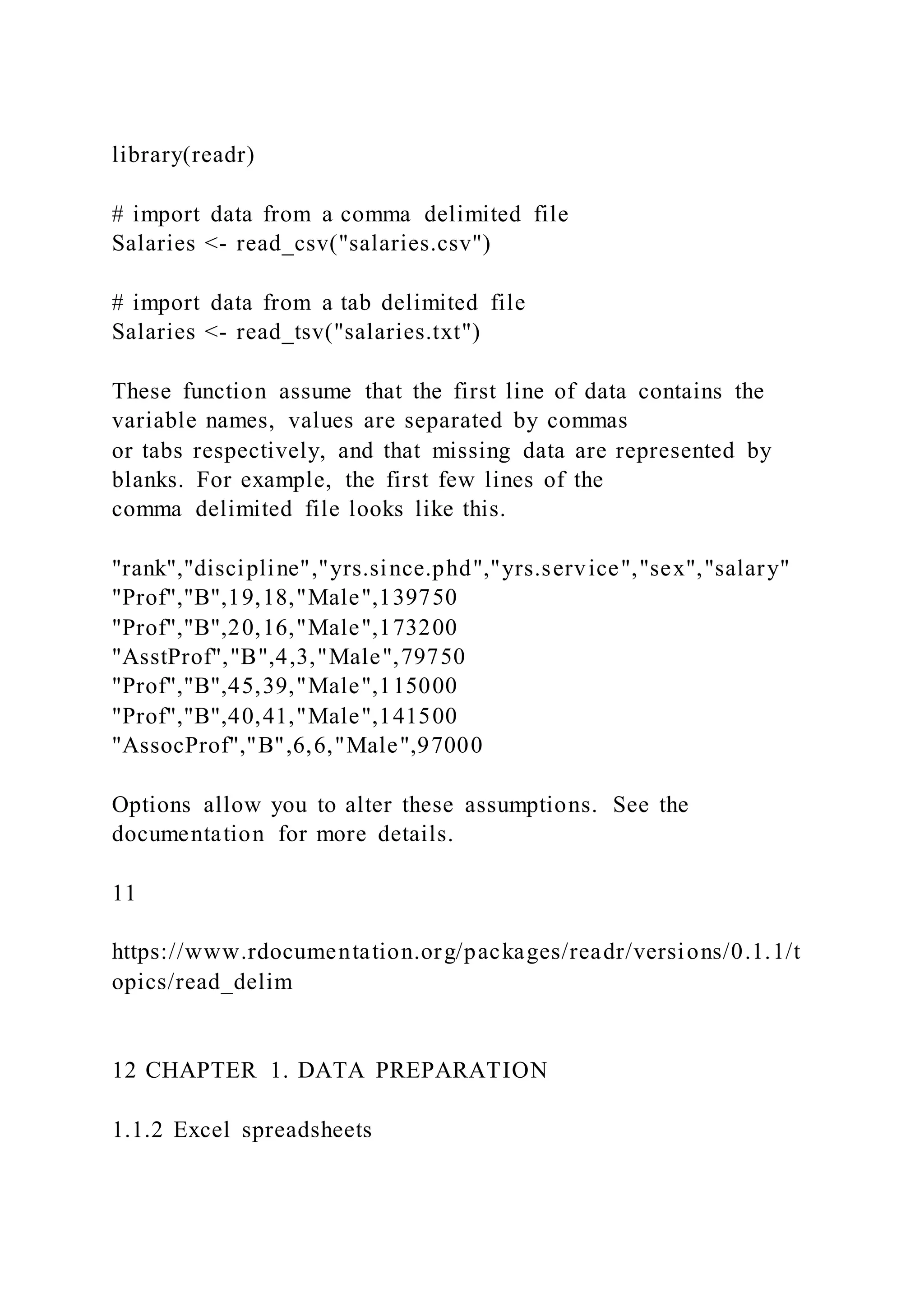 library(readr)
# import data from a comma delimited file
Salaries <- read_csv("salaries.csv")
# import data from a tab delimited file
Salaries <- read_tsv("salaries.txt")
These function assume that the first line of data contains the
variable names, values are separated by commas
or tabs respectively, and that missing data are represented by
blanks. For example, the first few lines of the
comma delimited file looks like this.
"rank","discipline","yrs.since.phd","yrs.service","sex","salary"
"Prof","B",19,18,"Male",139750
"Prof","B",20,16,"Male",173200
"AsstProf","B",4,3,"Male",79750
"Prof","B",45,39,"Male",115000
"Prof","B",40,41,"Male",141500
"AssocProf","B",6,6,"Male",97000
Options allow you to alter these assumptions. See the
documentation for more details.
11
https://www.rdocumentation.org/packages/readr/versions/0.1.1/t
opics/read_delim
12 CHAPTER 1. DATA PREPARATION
1.1.2 Excel spreadsheets
 