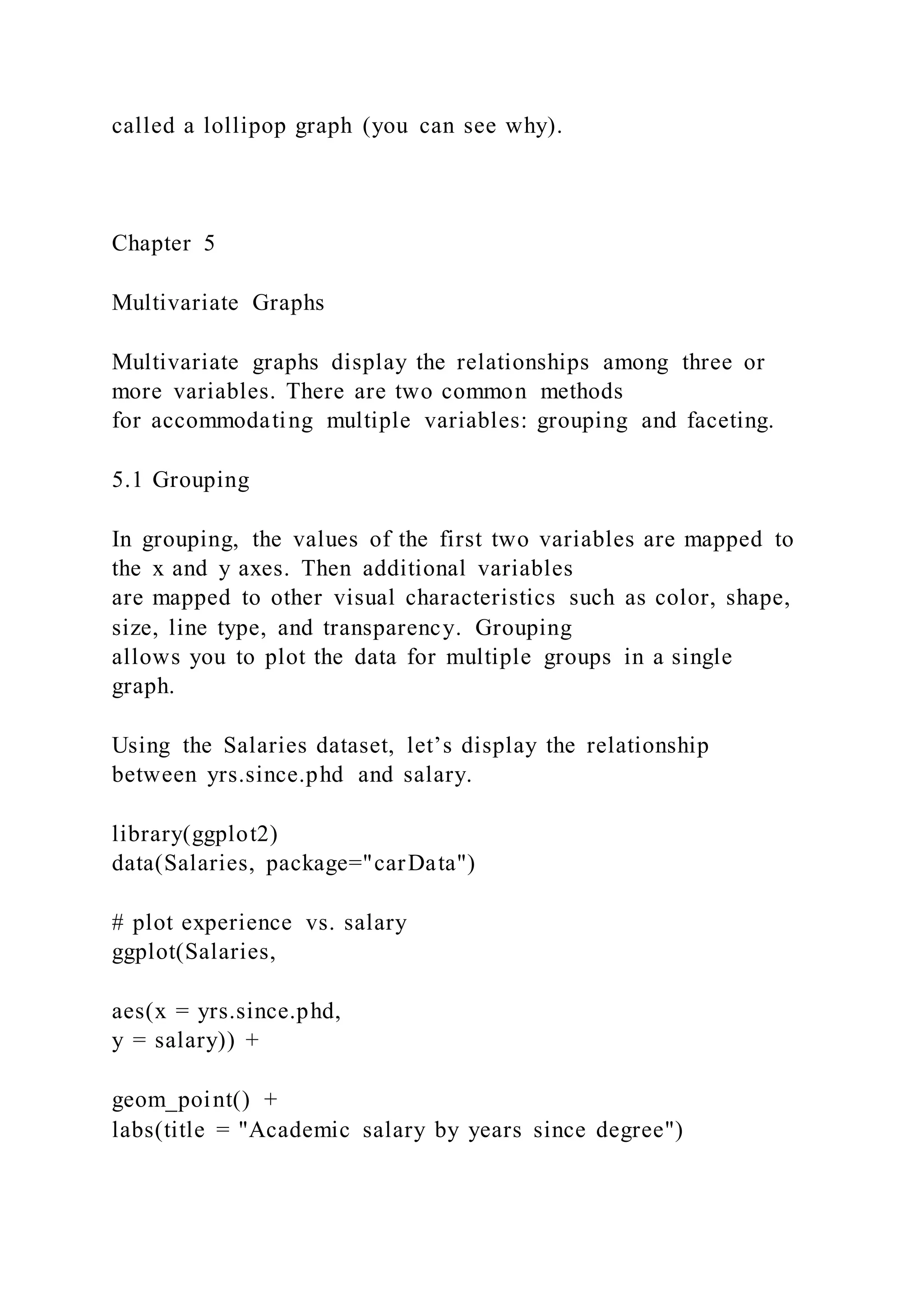 called a lollipop graph (you can see why).
Chapter 5
Multivariate Graphs
Multivariate graphs display the relationships among three or
more variables. There are two common methods
for accommodating multiple variables: grouping and faceting.
5.1 Grouping
In grouping, the values of the first two variables are mapped to
the x and y axes. Then additional variables
are mapped to other visual characteristics such as color, shape,
size, line type, and transparency. Grouping
allows you to plot the data for multiple groups in a single
graph.
Using the Salaries dataset, let’s display the relationship
between yrs.since.phd and salary.
library(ggplot2)
data(Salaries, package="carData")
# plot experience vs. salary
ggplot(Salaries,
aes(x = yrs.since.phd,
y = salary)) +
geom_point() +
labs(title = "Academic salary by years since degree")
 