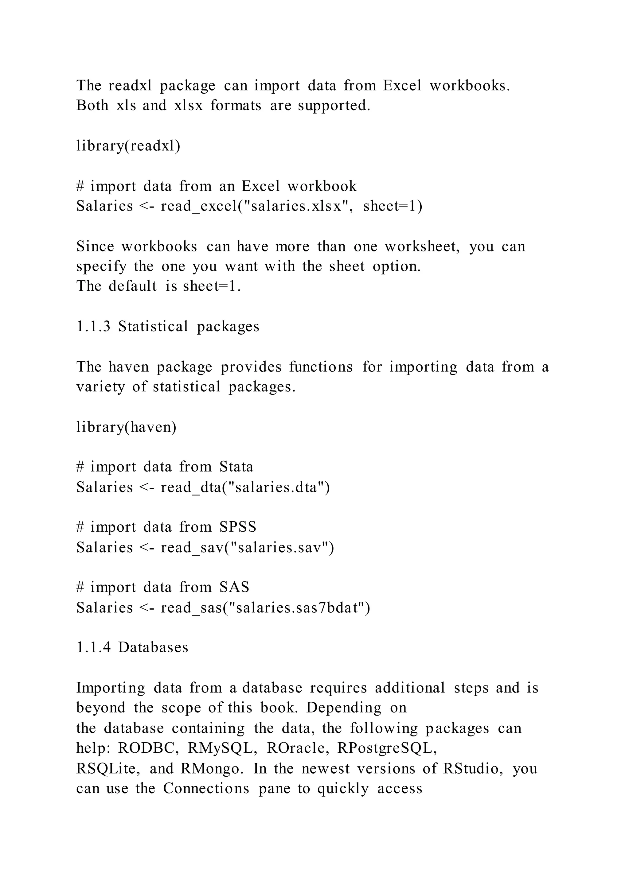 The readxl package can import data from Excel workbooks.
Both xls and xlsx formats are supported.
library(readxl)
# import data from an Excel workbook
Salaries <- read_excel("salaries.xlsx", sheet=1)
Since workbooks can have more than one worksheet, you can
specify the one you want with the sheet option.
The default is sheet=1.
1.1.3 Statistical packages
The haven package provides functions for importing data from a
variety of statistical packages.
library(haven)
# import data from Stata
Salaries <- read_dta("salaries.dta")
# import data from SPSS
Salaries <- read_sav("salaries.sav")
# import data from SAS
Salaries <- read_sas("salaries.sas7bdat")
1.1.4 Databases
Importing data from a database requires additional steps and is
beyond the scope of this book. Depending on
the database containing the data, the following packages can
help: RODBC, RMySQL, ROracle, RPostgreSQL,
RSQLite, and RMongo. In the newest versions of RStudio, you
can use the Connections pane to quickly access
 