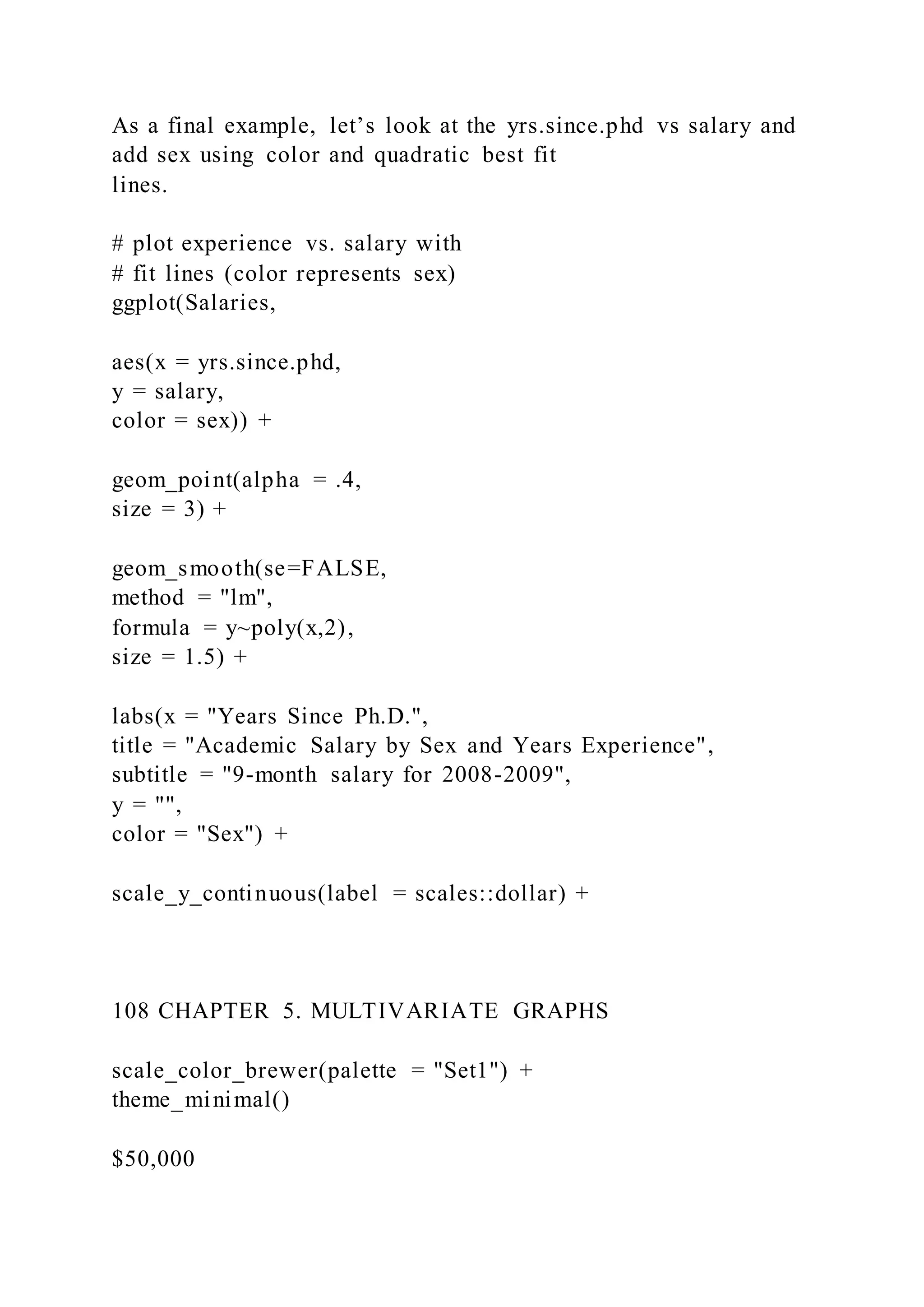 As a final example, let’s look at the yrs.since.phd vs salary and
add sex using color and quadratic best fit
lines.
# plot experience vs. salary with
# fit lines (color represents sex)
ggplot(Salaries,
aes(x = yrs.since.phd,
y = salary,
color = sex)) +
geom_point(alpha = .4,
size = 3) +
geom_smooth(se=FALSE,
method = "lm",
formula = y~poly(x,2),
size = 1.5) +
labs(x = "Years Since Ph.D.",
title = "Academic Salary by Sex and Years Experience",
subtitle = "9-month salary for 2008-2009",
y = "",
color = "Sex") +
scale_y_continuous(label = scales::dollar) +
108 CHAPTER 5. MULTIVARIATE GRAPHS
scale_color_brewer(palette = "Set1") +
theme_minimal()
$50,000
 