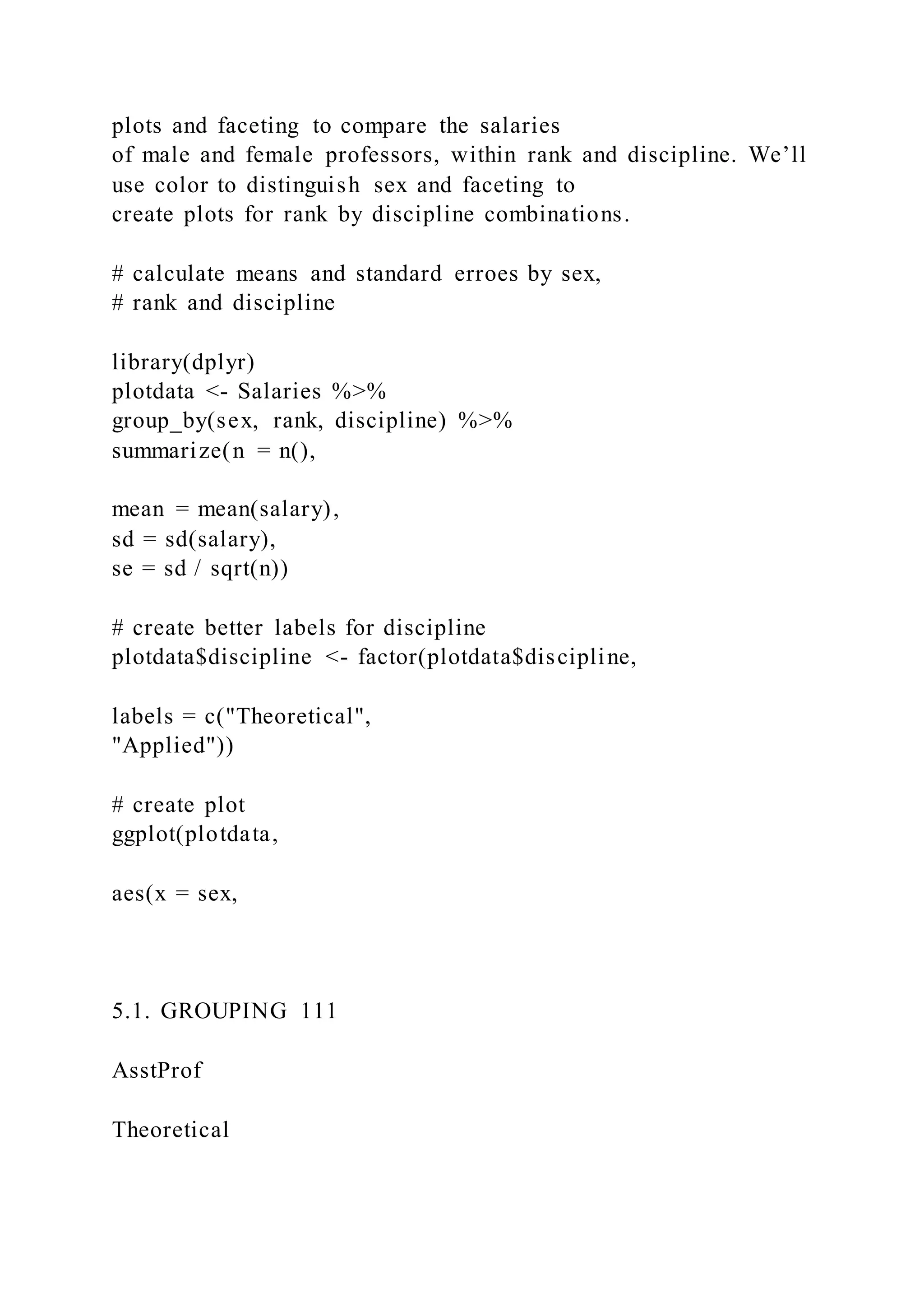 plots and faceting to compare the salaries
of male and female professors, within rank and discipline. We’ll
use color to distinguish sex and faceting to
create plots for rank by discipline combinations.
# calculate means and standard erroes by sex,
# rank and discipline
library(dplyr)
plotdata <- Salaries %>%
group_by(sex, rank, discipline) %>%
summarize(n = n(),
mean = mean(salary),
sd = sd(salary),
se = sd / sqrt(n))
# create better labels for discipline
plotdata$discipline <- factor(plotdata$discipline,
labels = c("Theoretical",
"Applied"))
# create plot
ggplot(plotdata,
aes(x = sex,
5.1. GROUPING 111
AsstProf
Theoretical
 
