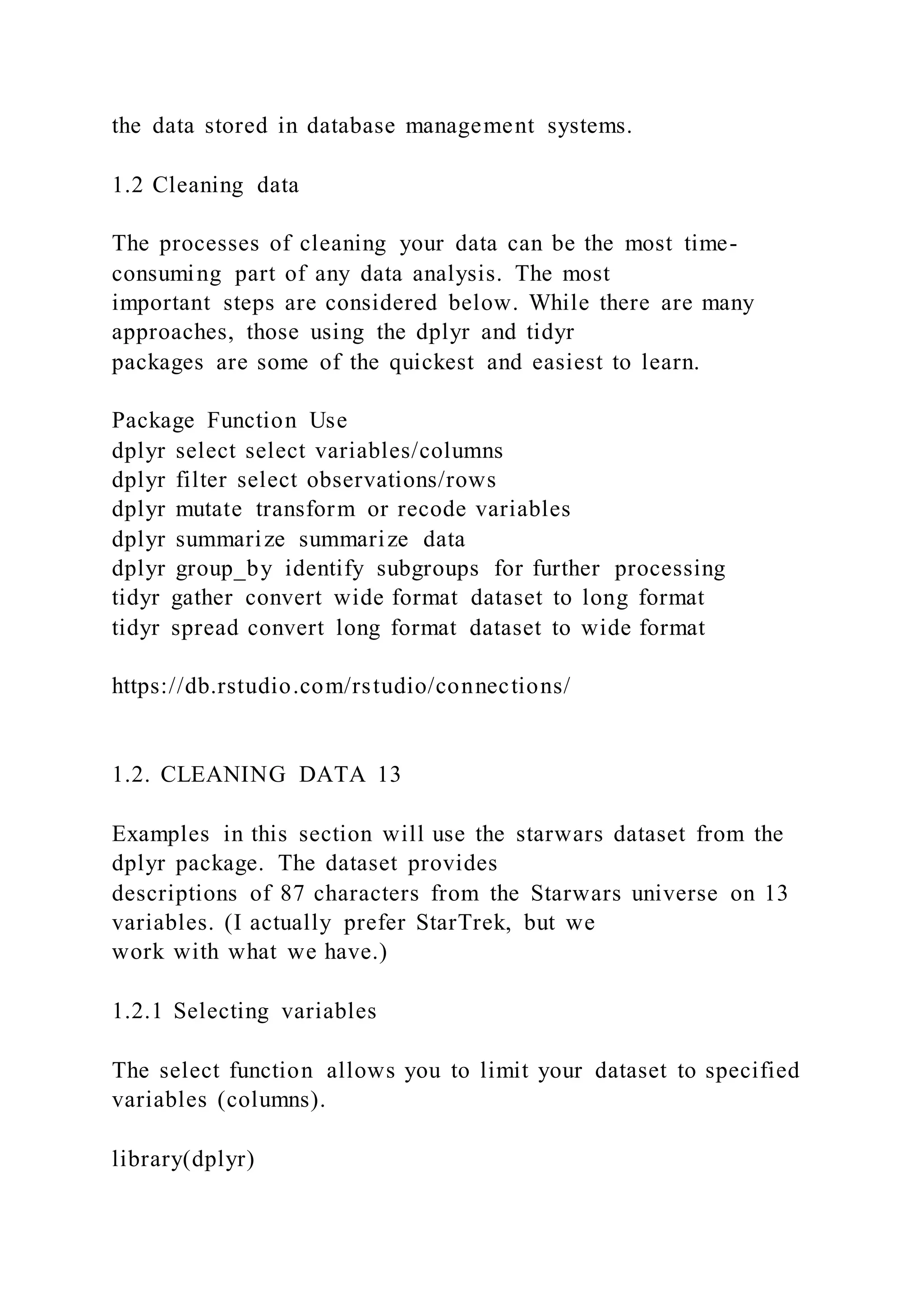 the data stored in database management systems.
1.2 Cleaning data
The processes of cleaning your data can be the most time-
consuming part of any data analysis. The most
important steps are considered below. While there are many
approaches, those using the dplyr and tidyr
packages are some of the quickest and easiest to learn.
Package Function Use
dplyr select select variables/columns
dplyr filter select observations/rows
dplyr mutate transform or recode variables
dplyr summarize summarize data
dplyr group_by identify subgroups for further processing
tidyr gather convert wide format dataset to long format
tidyr spread convert long format dataset to wide format
https://db.rstudio.com/rstudio/connections/
1.2. CLEANING DATA 13
Examples in this section will use the starwars dataset from the
dplyr package. The dataset provides
descriptions of 87 characters from the Starwars universe on 13
variables. (I actually prefer StarTrek, but we
work with what we have.)
1.2.1 Selecting variables
The select function allows you to limit your dataset to specified
variables (columns).
library(dplyr)
 
