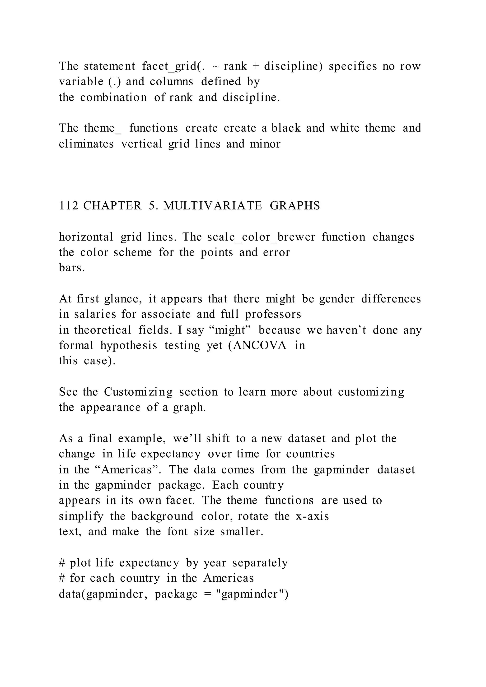 The statement facet_grid(. ~ rank + discipline) specifies no row
variable (.) and columns defined by
the combination of rank and discipline.
The theme_ functions create create a black and white theme and
eliminates vertical grid lines and minor
112 CHAPTER 5. MULTIVARIATE GRAPHS
horizontal grid lines. The scale_color_brewer function changes
the color scheme for the points and error
bars.
At first glance, it appears that there might be gender differences
in salaries for associate and full professors
in theoretical fields. I say “might” because we haven’t done any
formal hypothesis testing yet (ANCOVA in
this case).
See the Customizing section to learn more about customizing
the appearance of a graph.
As a final example, we’ll shift to a new dataset and plot the
change in life expectancy over time for countries
in the “Americas”. The data comes from the gapminder dataset
in the gapminder package. Each country
appears in its own facet. The theme functions are used to
simplify the background color, rotate the x-axis
text, and make the font size smaller.
# plot life expectancy by year separately
# for each country in the Americas
data(gapminder, package = "gapminder")
 