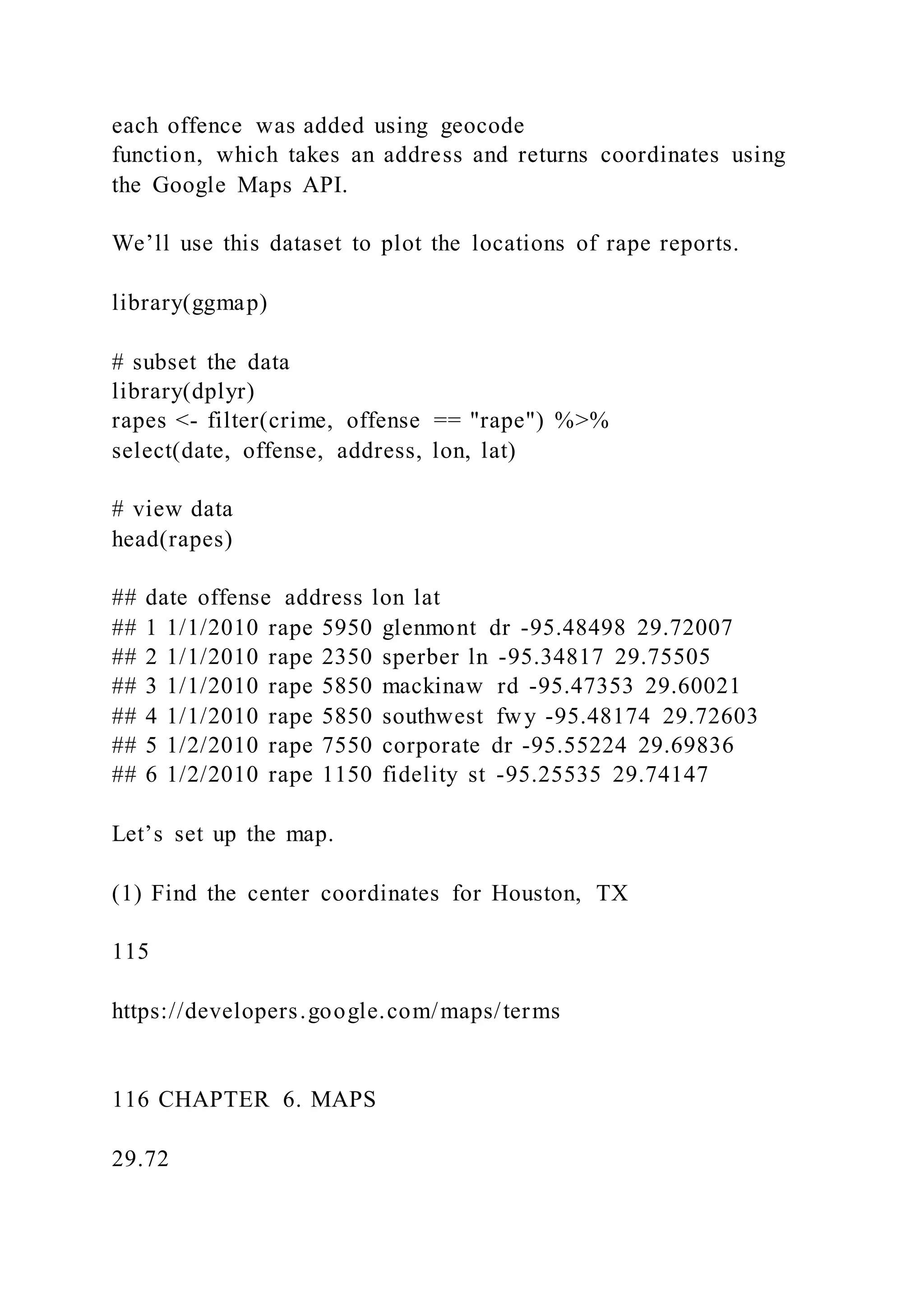 each offence was added using geocode
function, which takes an address and returns coordinates using
the Google Maps API.
We’ll use this dataset to plot the locations of rape reports.
library(ggmap)
# subset the data
library(dplyr)
rapes <- filter(crime, offense == "rape") %>%
select(date, offense, address, lon, lat)
# view data
head(rapes)
## date offense address lon lat
## 1 1/1/2010 rape 5950 glenmont dr -95.48498 29.72007
## 2 1/1/2010 rape 2350 sperber ln -95.34817 29.75505
## 3 1/1/2010 rape 5850 mackinaw rd -95.47353 29.60021
## 4 1/1/2010 rape 5850 southwest fwy -95.48174 29.72603
## 5 1/2/2010 rape 7550 corporate dr -95.55224 29.69836
## 6 1/2/2010 rape 1150 fidelity st -95.25535 29.74147
Let’s set up the map.
(1) Find the center coordinates for Houston, TX
115
https://developers.google.com/maps/terms
116 CHAPTER 6. MAPS
29.72
 
