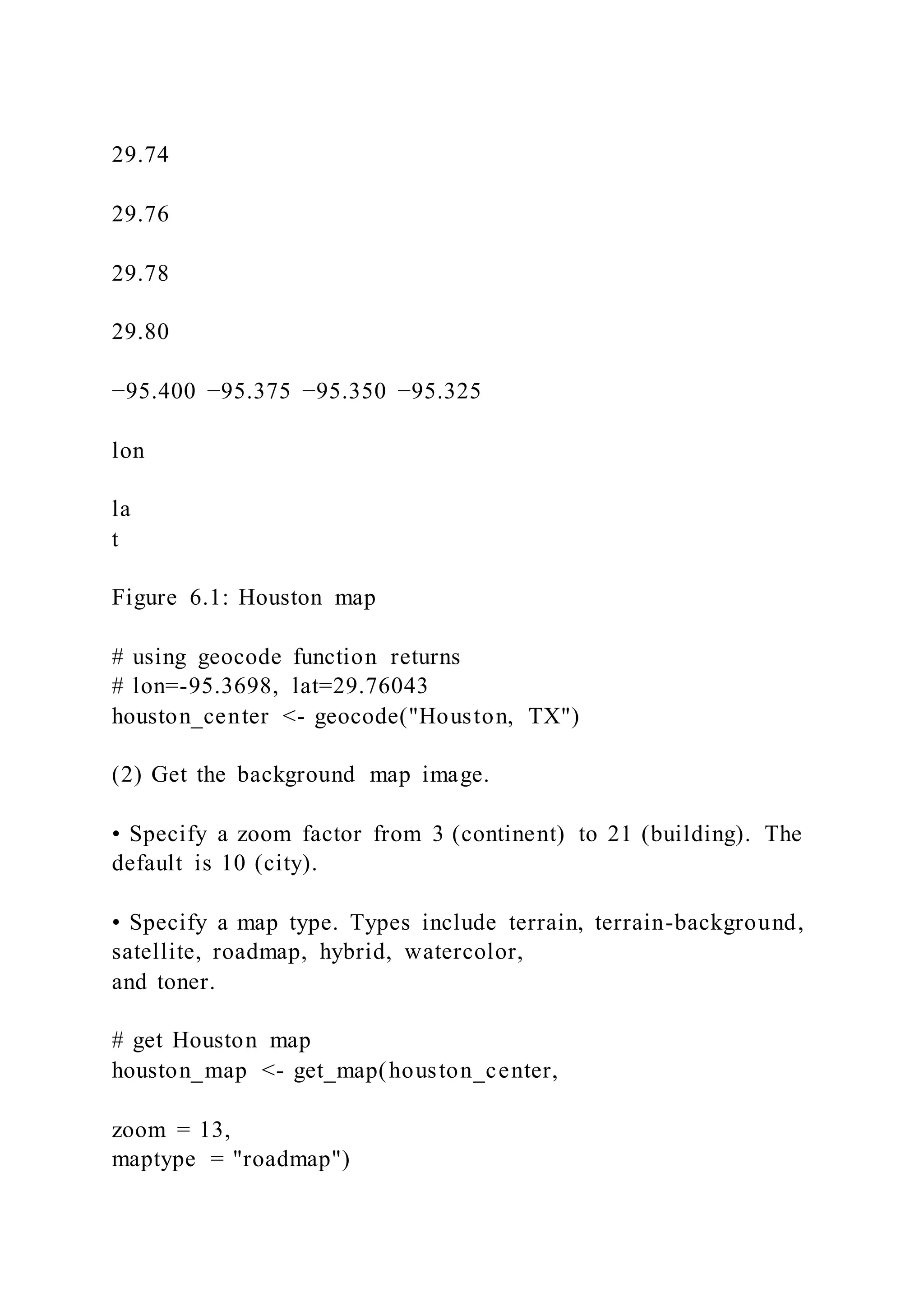 29.74
29.76
29.78
29.80
−95.400 −95.375 −95.350 −95.325
lon
la
t
Figure 6.1: Houston map
# using geocode function returns
# lon=-95.3698, lat=29.76043
houston_center <- geocode("Houston, TX")
(2) Get the background map image.
• Specify a zoom factor from 3 (continent) to 21 (building). The
default is 10 (city).
• Specify a map type. Types include terrain, terrain-background,
satellite, roadmap, hybrid, watercolor,
and toner.
# get Houston map
houston_map <- get_map(houston_center,
zoom = 13,
maptype = "roadmap")
 